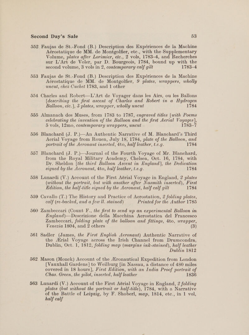 552 553 555 556 558 559 560 561 563 Aérostatique de MM. de Montgolfier, etc., with the Supplementary Volume, plates after Lorimier, etc., 2 vols, 1783-4, and Recherches sur L’Art de Voler, par D. Bourgeois, 1784, bound up with the second volume, 3 vols in 2, contemporary calf gilt 1783-4 Faujas de St.-Fond (B.) Description des Expériences de la Machine Aérostatique de MM. de Montgolfier, 9 plates, wrappers, wholly uncut, chez Cuchet 1783, and 1 other Charles and Robert—L’Art de Voyager dans les Airs, ou les Ballons [describing the first ascent of Charles and Robert in a Hydrogen Balloon, eic.|, 3 plates, wrapper, wholly uncut 1784. Almanach des Muses, from 1783 to 1787, engraved titles [with Poems celebrating the invention of the Balloon and the first Aerial Voyages], 5 vols, 12mo, contemporary wrappers, uncut 1783-7 Blanchard (J. P.)—An Authentic Narrative of M. Blanchard’s Third Aerial Voyage from Rouen, July 18, 1784, plate of the Balloon, and portrait of the Aeronaut inserted, 4to, half leather, t.e.g. 1784 Blanchard (J. P.)—Journal of the Fourth Voyage of Mr. Blanchard, from the Royal Military Academy, Chelsea, Oct. 16, 1784, with Dr. Sheldon [the third Balloon Ascent in England], the Dedication signed by the Aeronaut, 4to, half leather, t.e.g. 1784 Lunardi (V.) Account of the First Aérial Voyage in England, 2 plates (without the portrait, but with another after Nasmith inserted), Furst Edition, the half-trtle signed by the Aeronaut, half calf gilt 1784 Cavallo (T.) The History and Practice of Aerostation, 2 folding plates, calf (re-backed, and a few Il. stained) Printed for the Author 1785 Zambeccari (Count F., the first to send up an experimenial Balloon in England)—Descrizione della Macchina Aerostatica del Francesco Zambeccari, folding plate of the balloon and fittings, 4to, wrapper, Venezia 1804, and 2 others (3) Sadler (James, the first Hnglish Aeronaut) Authentic Narrative of the Atrial Voyage across the Irish Channel from Drumcondra, Dublin, Oct. 1, 1812, folding map (margins ink-stained), half leather | Dublin 1812 Mason (Monck) Account of the Atronautical Expedition from London [Vauxhall Gardens] to Weilburg [in Nassau, a distance of 480 miles covered in 18 hours], First Hdition, with an India Proof portrait of Chas. Green, the pilot, inserted, half leather 1836. Lunardi (V.) Account of the First Aérial Voyage in England, 2 folding plates (but without the portrait or half-title), 1784, with a Narrative of the Battle of Leipzig, by F. Shoberl, map, 1814, etc., in 1 vol, half calf