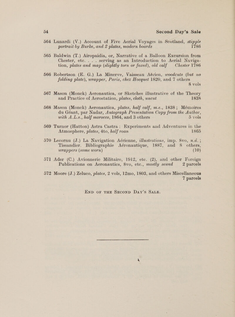 566 567 568 569 5970 57] 572 Second Day’s Sale Lunardi (V.) Account of Five Aerial Voyages in Scotland, stippie portrait by Burke, and 2 plates, modern boards 1786 Baldwin (T.) Airopaidia, or, Narrative of a Balloon Excursion from Chester, etc. . . . serving as an Introduction to Aerial Naviga- tion, plates and map (slightly torn or foxed), old calf Chester 1786 Robertson (EK. G.) La Minerve, Vaisseau Aérien, woodcuts (but no folding plate), wrapper, Paris, chez Hocquet 1820, and 7 others 8 vols Mason (Monck) Aeronautica, or Sketches illustrative of the Theory and Practice of Aerostation, plates, cloth, uncut 1838 Mason (Monck) Aeronautica, plates, half calf, m.e., 1838 ; Mémoires du Géant, par Nadar, Autograph Presentation Copy from the Author, with A.L.s., half morocco, 1864, and 3 others 5 vols Turnor (Hatton) Astra Castra: Experiments and Adventures in the Atmosphere, plates, 4to, half roan 1865 Lecornu (J.) La Navigation Aérienne, illustrations, imp. 8vo, n.d. ; Tissandier. Bibliographie Aéronautique, 1887, and 8 others, wrappers (some worn) (10) Ader (C.) Avionnerie Militaire, 1912, etc. (2), and other Foreign Publications on Aeronautics, 8vo, etc., mosily sewed 2 parcels Moore (J.) Zeluco, plates, 2 vols, 12mo, 1803, and others Miscellaneous 7 parcels END OF THE SECOND Day’s SALE.