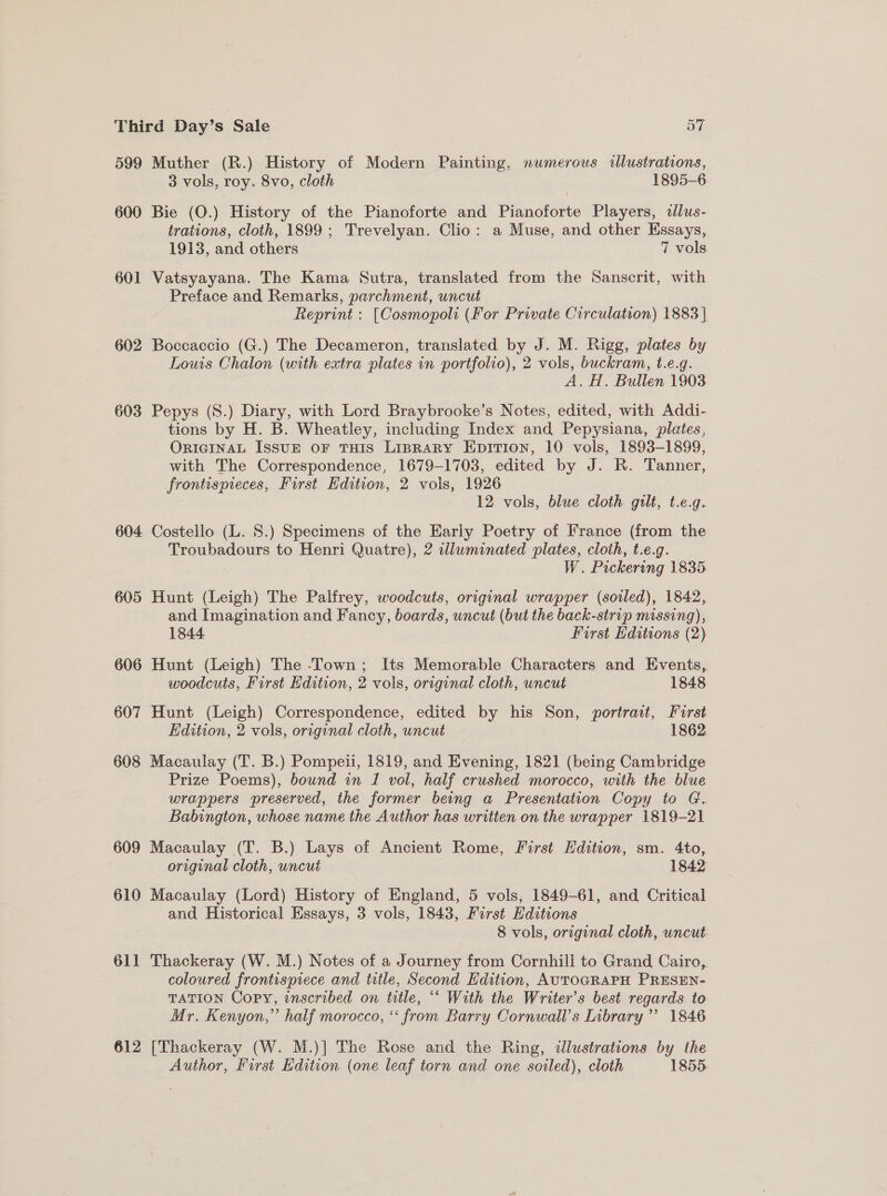 599 Muther (R.) History of Modern Painting, numerous illustrations, 3 vols, roy. 8vo, cloth 1895-6 600 Bie (O.) History of the Pianoforte and Pianoforte Players, allus- trations, cloth, 1899; Trevelyan. Clio: a Muse, and other Essays, 1913, and others 7 vols. 601 Vatsyayana. The Kama Sutra, translated from the Sanscrit, with Preface and Remarks, parchment, uncut Reprint : [Cosmopoli (For Private Circulation) 1883 | 602 Boccaccio (G.) The Decameron, translated by J. M. Rigg, plates by Louis Chalon (with extra plates in portfolio), 2 vols, buckram, t.e.g. A. H. Bullen 1903 603 Pepys (S.) Diary, with Lord Braybrooke’s Notes, edited, with Addi- tions by H. B. Wheatley, including Index and Pepysiana, plates, ORIGINAL IssuE oF THIS LIBRARY EpDITIon, 10 vols, 1893-1899, with The Correspondence, 1679-1703, edited by J. R. Tanner, frontispieces, First Edition, 2 vols, 1926 3 12 vols, blue cloth gilt, t.e.g. 604 Costello (L. 8.) Specimens of the Early Poetry of France (from the Troubadours to Henri Quatre), 2 adlwminated plates, cloth, t.e.g. W. Pickering 1835 605 Hunt (Leigh) The Palfrey, woodcuts, original wrapper (soiled), 1842, and Imagination and Fancy, boards, uncut (but the back-strip missing), 1844 First Editions (2) 606 Hunt (Leigh) The -Town; Its Memorable Characters and Events, woodcuts, First Edition, 2 vols, original cloth, uncut 1848 607 Hunt (Leigh) Correspondence, edited by his Son, portrait, Furst Edition, 2 vols, original cloth, uncut 1862. 608 Macaulay (T. B.) Pompeii, 1819, and Evening, 1821 (being Cambridge Prize Poems), bound in I vol, half crushed morocco, with the blue wrappers preserved, the former being a Presentation Copy to G. Babington, whose name the Author has written on the wrapper 1819-21 609 Macaulay (T. B.) Lays of Ancient Rome, First Edition, sm. 4to, original cloth, uncué 1842 610 Macaulay (Lord) History of England, 5 vols, 1849-61, and Critical and Historical Essays, 3 vols, 1843, First Hditions 8 vols, original cloth, uncut 611 Thackeray (W. M.) Notes of a Journey from Cornhill to Grand Cairo, coloured frontispiece and title, Second Edition, AUTOGRAPH PRESEN- TATION Copy, inscribed on title, “* With the Writer’s best regards to Mr. Kenyon,” half morocco, “ from Barry Cornwall's Library’? 1846 612 [Thackeray (W. M.)] The Rose and the Ring, dlustrations by the Author, First Edition (one leaf torn and one soiled), cloth 1855.