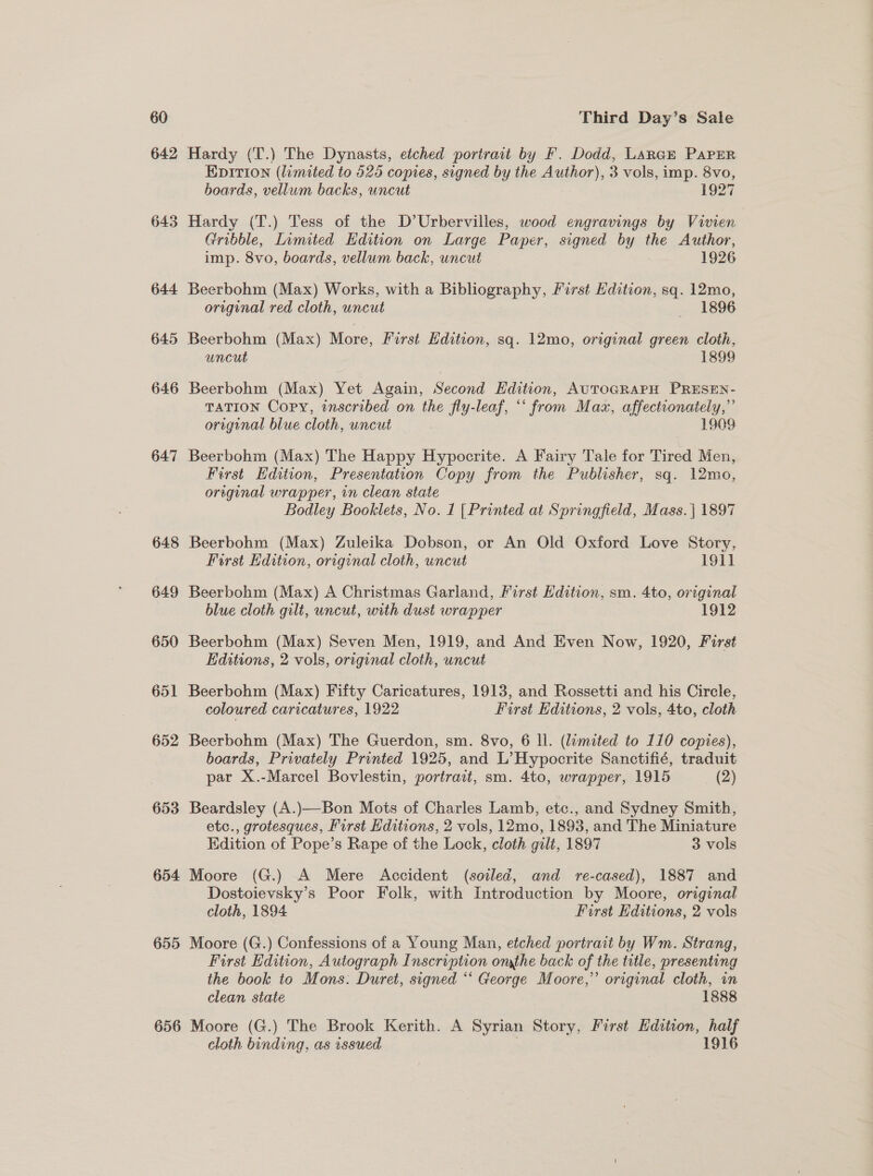 642 643 644 645 646 647 648 649 650 651 652 653 654 655 656 Hardy (T.) The Dynasts, etched portrait by F. Dodd, LARGE PAPER Epition (limited to 525 copies, signed by the Author), 3 vols, imp. 8vo, boards, vellum backs, uncut 1927 Hardy (T.) Tess of the D’Urbervilles, wood engravings by Vivien Gribble, Limited Edition on Large Paper, signed by the Author, imp. 8vo, boards, vellum back, uncut 1926 Beerbohm (Max) Works, with a PDO RNY First Edition, sq. 12mo, original red cloth, uncut 1896 Beerbohm (Max) Mare First Edition, sq. 12mo, original green cloth, uncut 1899 Beerbohm (Max) Yet Again, Second Edition, AUTOGRAPH PRESEN- TATION Copy, inscribed on the fly-leaf, “‘ from Maz, affectronately,”’ original blue cloth, uncut : 1909 Beerbohm (Max) The Happy Hypocrite. A Fairy Tale for Tired Men, First Edition, Presentation Copy from the Publisher, sq. 12mo, oreginal wrapper, in clean state Bodley Booklets, No. 1 [Printed at Springfield, Mass. | 1897 Beerbohm (Max) Zuleika Dobson, or An Old Oxford Love Story, First Edition, original cloth, uncut 191] Beerbohm (Max) A Christmas Garland, First Edition, sm. 4to, original blue cloth gilt, uncut, with dust wrapper 1912 Beerbohm (Max) Seven Men, 1919, and And Even Now, 1920, First Editions, 2 vols, original cloth, uncut Beerbohm (Max) Fifty Caricatures, 1913, and Rossetti and his Circle, coloured caricatures, 1922 First Editions, 2 vols, 4to, cloth Beerbohm (Max) The Guerdon, sm. 8vo, 6 ll. (limited to 110 copies), boards, Privately Printed 1925, and L’Hypocrite Sanctifié, traduit par X.-Marcel Bovlestin, portrait, sm. 4to, wrapper, 1915 (2) Beardsley (A.)—Bon Mots of Charles Lamb, etc., and Sydney Smith, etc., grotesques, First Hditions, 2 vols, 12mo, 1893, and The Miniature Kdition of Pope’s Rape of the Lock, cloth gilt, 1897 3 vols Moore (G.) A Mere Accident (soiled, and re-cased), 1887 and Dostoievsky’s Poor Folk, with Introduction by Moore, original cloth, 1894 First Editions, 2 vols Moore (G.) Confessions of a Young Man, etched portrait by Wm. Strang, First Edition, Autograph Inscription onthe back of the title, presenting the book to Mons: Duret, signed “* George Moore,” original cloth, in clean state 1888 Moore (G.) The Brook Kerith. A Syrian Story, First Edition, half cloth binding, as issued 1916