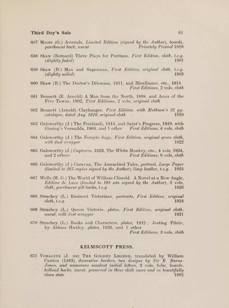 657 658 666 671 Moore (G.) Avowals, Limited Hdition (signed by the Author), boards, parchment back, uncut Privately Printed 1919 Shaw (Bernard) Three Plays for Puritans, First Edition, cloth, t.e.g. (slightly faded) 1980] Shaw (B.) Man and Superman, First Hdition, original cloth, t.e.g. (slightly sowled) ) 1903 Shaw (B.) The Doctor’s Dilemma, 1911, and Misalliance, ete., 1914 First Editions, 2 vols, cloth — Bennett (EK. Arnold) A Man from the North, 1898, and Anna of the Five Towns, 1902, First Editions, 2 vols, original cloth Bennett (Arnold) Clayhanger, First Edition, with Methuen’s 32 pp. catalogue, dated Aug. 1910, original cloth 1910 Galsworthy (J.) The Freelands, 1915, and Saint’s Progress, 1919, with Gissing’s Veranilda, 1904, and ] other First Editions, 4 vols, cloth Galsworthy (J.) The Forsyte Saga, First Edition, original green cloth, with dust wrapper 1922 Galsworthy (J.) Captures, 1923, The White Monkey, etc., 4 vols, 1924, and 2 others First Editions, 6 vols, cloth Galsworthy (J.) Caravan, The Assembled Tales, portract, Large Paper (lamated to 265 copies signed by the Author), limp leather, t.e.g. 1925 Wells (H. G.) The World of William Clissold. A Novel at a New Angle, Edition de Luxe (limited to 198 sets signed by the Author), 3 vols, cloth, parchment gilt backs, t.e.g. 1926 Strachey (L.) Eminent Victorians, portraits, First Edition, original cloth, t.e.g. 1918 Strachey (L.) Queen Victoria, plates, First Edition, original cloth, uncut, with dust wrapper 1921 \ Strachey (L.) Books and Characters, plates, 1922; Jesting Pilate, by Aldous Huxley, plates, 1926, and 1 other First Editions, 3 vols, cloth KELMSCOTT PRESS. VoRAGINE (J. DE) THE GoLDEN LEGEND, translated by William Caxton (1483), decorative borders, two designs by Sir E. Burne- Jones, and numerous woodcut initial letters, 3 vols, folio, boards, holland backs, uncut, preserved in three cloth cases and in beautifully