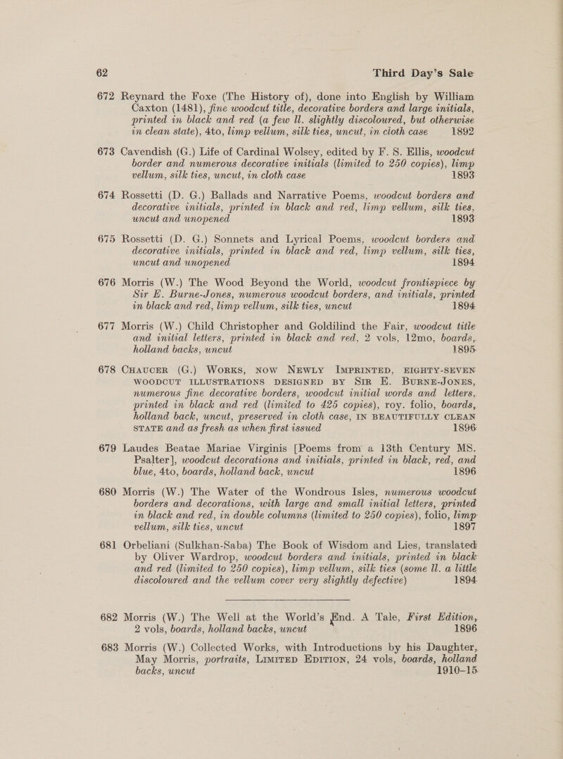 672 673 674 676 677 678 679 680 681 682 Reynard the Foxe (The History of), done into English by William Caxton (1481), fine woodcut title, decorative borders and large initials, printed in black and red (a few Ul. slightly discoloured, but otherwise in clean state), 4to, limp vellum, silk ties, uncut, in cloth case 1892 Cavendish (G.) Life of Cardinal Wolsey, edited by F. 8. Ellis, woodcut border and numerous decorative initials (limited to 250 copies), limp vellum, silk ties, uncut, in cloth case 1893 Rossetti (D. G.) Ballads and Narrative Poems, woodcut borders and decorative initials, printed in black and red, limp vellum, silk tres, uncut and unopened 1893 Rossetti (D. G.) Sonnets and Lyrical Poems, woodcut borders and decorative initials, printed in black and red, limp vellum, silk ties, uncut and unopened 1894 Morris (W.) The Wood Beyond the World, woodcut frontispiece by Sir H. Burne-Jones, numerous woodcut borders, and initials, printed in black and red, limp vellum, silk ties, uncut 1894 Morris (W.) Child Christopher and Goldilind the Fair, woodcut title and initial letiers, printed in black and red, 2 vols, 12mo, boards, holland backs, uncut 1895- CHAUCER (G.) Works, Now NEWLY IMPRINTED, EIGHTY-SEVEN WOODCUT ILLUSTRATIONS DESIGNED BY Sir EK. BuRNE-JONES, numerous fine decorative borders, woodcut initial words and letters, printed in black and red (limited to 425 copies), roy. folio, boards, holland back, uncut, preserved in cloth case, IN BEAUTIFULLY CLEAN STATE and as fresh as when first issued 1896 Laudes Beatae Mariae Virginis [Poems from a 13th Century MS. Psalter], woodcut decorations and initials, printed in black, red, and blue, 4to, boards, holland back, uncut 1896 Morris (W.) The Water of the Wondrous Isles, nwmerous woodcut borders and decorations, with large and small initial letters, printed in black and red, in double columns (limited to #00 copies), folio, limp vellum, silk ties, uncut 1897 Orbeliani (Sulkhan-Saba) The Book of Wisdom and Lies, translated and red (limited to 250 copies), lump vellum, silk ties (some Ul. a little discoloured and the vellum cover very slightly defective) 1894 Morris (W.) The Well at the World’s find. A Tale, First Edition, 2 vols, boards, holland backs, uncut 1896 May Morris, portraits, LIMITED EpitiIon, 24 vols, boards, holland backs, uncut 1910-15 a ee, Oe