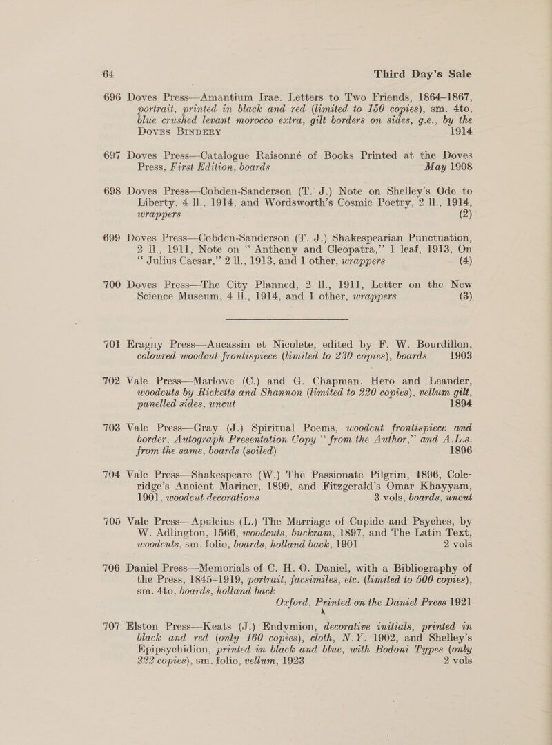 696 Doves Press—Amantium Irae. Letters to Two Friends, 1864-1867, portrait, printed in black and red (limited to 150 copies), sm. 4to, blue crushed levant morocco extra, gilt borders on sides, g.ec., by the Doves BINDERY 1914 697 Doves Press—Catalogue Raisonné of Books Printed at the Doves Press, First dition, boards May 1908 698 Doves Press—Cobden-Sanderson (T. J.) Note on Shelley’s Ode to Liberty, 4 l]., 1914, and Wordsworth’s Cosmic Poetry, 2 H., 1914, WIAPpeEers , (2). 699 Doves Press—Cobden-Sanderson (T. J.) Shakespearian Punctuation, 2 ll., 1911, Note on “ Anthony and Cleopatra,” 1 leaf, 1913, On “ Julius Caesar,’’ 2 ll., 1913, and 1 other, wrappers (4) 700 Doves Press—The City Planned, 2 U., 1911, Letter on the New Science Museum, 4 ll., 1914, and 1 other, wrappers (3) 701 Eragny Press—Aucassin et Nicolete, edited by F. W. Bourdillon, coloured woodcut frontispiece (limited to 230 copies), boards 1903 702 Vale Press—Marlowe (C.) and G. Chapman. ere and Leander, woodcuts by Ricketts and Shannon (limited to 220 copies), vellum guilt, panelled sides, uncut 1894 703 Vale Press—Gray (J.) Spiritual Poems, woodcut frontispiece and border, Autograph Presentation Copy “ from the Author,” and A.L.s. from the same, boards (soiled) 1896 704 Vale Press—Shakespeare (W.) The Passionate Pilgrim, 1896, Cole- ridge’s Ancient Mariner, 1899, and Fitzgerald’s Omar Khayyam, 1901, woodcut decorations 3 vols, boards, uncut 705 Vale Press—Apuleius (L.) The Marriage of Cupide and Psyches, by W. Adlington, 1566, woodcuts, buckram, 1897, and The Latin Text, woodcuts, sm. folio, boards, holland back, 1901 2 vols 706 Daniel Press—Memorials of C. H. O. Daniel, with a Bibliography of the Press, 1845-1919, portrait, facsimiles, etc. (luomited to 500 copres), sm. 4to, boards, holland back 7 | Oxford, a on the Daniel Press 1921  707 Elston Press—Keats (J.) Endymion, decorative initials, printed in black and red (only 160 copies), cloth, N.Y. 1902, and Shelley’s Epipsychidion, printed in black and blue, with Bodoni Types (only 222 copies), sm. folio, vellum, 1923 ; 2 vols