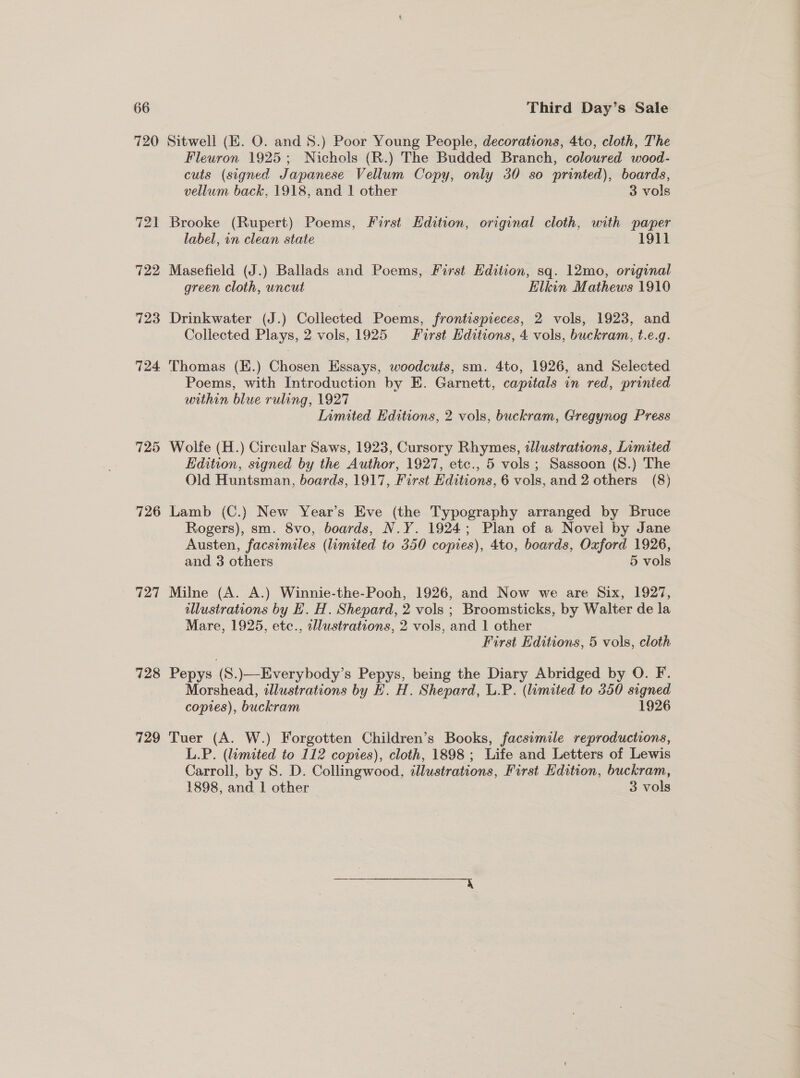 726 727 728 729 Sitwell (E. O. and 8.) Poor Young People, decorations, 4to, cloth, The Fleuron 1925; Nichols (R.) The Budded Branch, coloured wood- cuts (signed Japanese Vellum Copy, only 30 so printed), boards, vellum back, 1918, and 1 other 3 vols Brooke (Rupert) Poems, First Edition, original cloth, with paper label, in clean state 1911 Masefield (J.) Ballads and Poems, First Edition, sq. 12mo, original green cloth, uncut Elkin Mathews 1910 Drinkwater (J.) Collected Poems, frontispieces, 2 vols, 1923, and Collected Plays, 2 vols, 1925 First Hditions, 4 vols, buckram, t.e.g. Thomas (EK.) Chosen Essays, woodcuts, sm. 4to, 1926, and Selected Poems, with Introduction by E. Garnett, capitals in red, printed urtthin blue ruling, 1927 Limited Editions, 2 vols, buckram, Gregynog Press Wolfe (H.) Circular Saws, 1923, Cursory Rhymes, tlustrations, Limited Edition, signed by the Author, 1927, etc., 5 vols; Sassoon (S.) The Old Huntsman, boards, 1917, First Editions, 6 vols, and 2 others (8) Lamb (C.) New Year’s Eve (the Typography arranged by Bruce Rogers), sm. 8vo, boards, N.Y. 1924; Plan of a Novel by Jane Austen, facsimiles (limited to 350 copies), 4to, boards, Oxford 1926, and 3 others 5 vols Milne (A. A.) Winnie-the-Pooh, 1926, and Now we are Six, 1927, illustrations by HE. H. Shepard, 2 vols ; Broomsticks, by Walter de la Mare, 1925, etc., illustrations, 2 vols, and 1 other First Editions, 5 vols, cloth Pepys (S.)—Everybody’s Pepys, being the Diary Abridged by O. F. Morshead, wllustrations by H. H. Shepard, U.P. (limited to 350 signed copies), buckram 1926 Tuer (A. W.) Wore Children’s Books, facsimile reproductions, L.P. (limited to 112 copies), cloth, 1898 ; Life and Letters of Lewis Carroll, by 8. D. Collingwood, illustrations, First Edition, buckram, 1898, and 1 other 3 cole