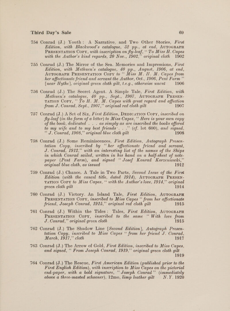 754 Conrad (J.) Youth: A Narrative, and Two Other Stories, First Edition, with Blackwood’s catalogue, 32 pp.. at end, AUTOGRAPH PRESENTATION Copy, with inscription on fly-leaf, ‘‘ To Miss H. Capes with the Author’s kind regards, 20 Nov., 1902,” original cloth 1902 755 Conrad (J.) The Mirror of the Sea. Memories and Impressions, First Edition, with Methuen’s catalogue, 40 pp., August, 1906, at end, AUTOGRAPH PRESENTATION Copy to “* Miss M. H. M. Capes from her affectionate friend and servant the Author, Oct., 1906, Pent Farm ” [near Hythe], original green cloth gilt, t.e.g., otherwise uncut 1906 756 Conrad (J.) The Secret Agent. A Simple Tale, First Hdition, with Methuen’s catalogue, 40 pp., Sept., 1907, AuToGRAPH PRESEN- TaTiON Copy, “Jo H. M. M. Capes with great regard and affection from J. Conrad, Sept., 1907,” original red cloth gilt 1907 757 Conrad (J.) A Set of Six, /irst Hdition, DepicaTion Copy, inscribed on jly-leaf (in the form of a letter) to Miss Capes, “* Here is your own copy of the book, dedicated . . . as simply as are inscribed the books offered to my wife and to my best friends’. . .” (cf. lot 600), and signed, “ J. Conrad, 1908,” original blue cloth gilt 1908 758 Conrad (J.) Some Reminiscences, First Edition, Autograph Presen- tation Copy, inscribed by “her affectionate friend and servant, J. Conrad, 1912,” with an interesting list of the names of the Ships in which Conrad sailed, written in his hand on a half-sheet of note- paper (Pent Farm), and signed “ Josef Konrad Korzeniowki,”’ original blue cloth, as issued 1912 759 Conrad (J.) Chance. A Tale in Two Parts, Second Issue of the Furst Edition (with the cancel title, dated 1914), AuTOGRAPH PRESEN- TATION Copy to Miss Capes, ‘‘ with the Author’s love, 1914,” original green cloth gilt 1914 760 Conrad (J.) Victory. An Island Tale, First Edition, AUTOGRAPH PRESENTATION Copy, inscribed to Miss Capes “ from her affectionate friend, Joseph Conrad, 1915,” original red cloth gilt 1915 761 Conrad (J.) Within the Tides: Tales, First Edition, AuTo@RAPH PRESENTATION Copy, inscribed to the same “ With love from J. Conrad,’’ original green cloth 1915 762 Conrad (J.) The Shadow Line [Second Hdition|, Autograph Presen- tation Copy, inscribed to Miss Capes * from her friend J. Conrad, March, 1917,’ cloth 1917 763 Conrad (J.) The Arrow of Gold, First Edition, inscribed to Miss Capes, and signed, “‘ From Joseph Conrad, 1919,’ original green cloth gilt _ 1919 764 Conrad (J.) The Rescue, First American Edition (published prior to the First English Edition), with inscription to Miss Capes on the pictorial end-paper, with a bold signature, ** Joseph Conrad’ (immediately above a three-masted schooner), 12mo, limp leather gilt N.Y. 1920