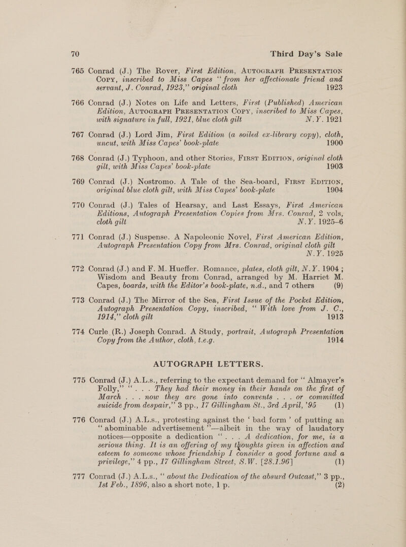 765 Conrad (J.) The Rover, First Hdition, AUTOGRAPH PRESENTATION Cory, inscribed to Miss Capes “‘ from her affectionate friend and servant, J. Conrad, 1923,” original cloth 1923 766 Conrad (J.) Notes on Life and Letters, First (Published) American Edition, AUTOGRAPH PRESENTATION Copy, inscribed to Miss Capes, with signature in full, 1921, blue cloth gilt N.Y.1921 767 Conrad (J.) Lord Jim, First Edition (a soiled ex-library copy), cloth, uncut, with Miss Capes’ book-plate 1900 768 Conrad (J.) Typhoon, and other Stories, First Epirion, original cloth gilt, with Miss Capes’ book-plate 1903 769 Conrad (J.) Nostromo. A Tale of the Sea-board, First Eprrion, original blue cloth gilt, with Miss Capes’ book-plate 1904 770 Conrad (J.) Tales of Hearsay, and Last Essays, First American Editions, Autograph Presentation Copies from Mrs. Conrad, 2 vols, cloth gilt N.Y. 1925-6 771 Conrad (J.) Suspense. A Napoleonic Novel, Furst American Edition, Autograph Presentation Copy from Mrs. Conrad, original cloth gilt N.Y. 1925 772 Conrad (J.) and F. M. Hueffer. Romance, plates, cloth gilt, N.Y .1904 ; Wisdom and Beauty from Conrad, arranged by M. Harriet M. Capes, boards, with the Editor’s book-plate, n.d., and 7 others (9) 773 Conrad (J.) The Mirror of the Sea, First Issue of the Pocket Edition, Autograph Presentation ae) inscribed, ““ With love from J. C., 1914,” cloth gilt 1913 774 Curle (R.) Joseph Conrad. A Study, portrait, Autograph Presentation Copy from the Author, cloth, t.e.g. 1914 AUTOGRAPH LETTERS. 775 Conrad (J.) A.L.s., referring to the expectant demand for “‘ Almayer’s Folly,” “... They had their money in their hands on the first of March ... now they are gone into convents ... or committed suicide from despair,” 3 pp., 17 Gullingham St., drd April, 95 (1) 776 Conrad (J.) A.L.s., protesting against the ‘ bad form’ of putting an “abominable advertisement ’’—albeit in the way of laudatory notices—opposite a dedication “. .. A dedication, for me, is a serious thing. It 1s an offering of my thoughts given in affection and esteem to someone whose friendship I consider a good fortune and a privilege,’ 4 pp., 17 Gillingham Street, S.W. [28.1.96] (1) 777 Conrad (J.) A.L.s., “ about the Dedication of the absurd Outcast,”’ 3 pp., Ist Feb., 1896, also a short note, 1 p. (2)