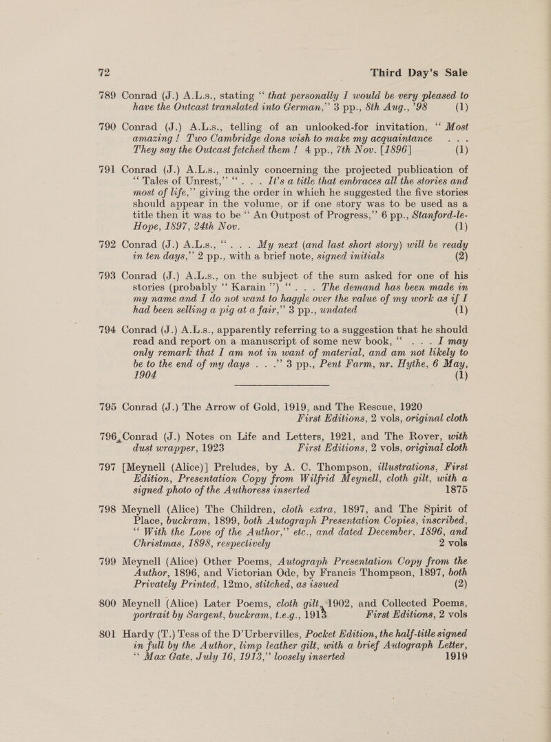 789 Conrad (J.) A.L.s., stating “ that personally [ would be very pleased to have the Outcast translated into German,” 3 pp., 8th Aug., ’98 (1) 790 Conrad (J.) A.L.s., telling of an unlooked-for invitation, ‘‘ Most amazing ! Two Cambridge dons wish to make my acquaintance... They say the Outcast fetched them! 4 pp., 7th Nov. [1896] (1) 791 Conrad (J.) A.L.s., mainly concerning the projected publication of “Tales of Unrest,’ “‘. . . It’s a title that embraces all the stories and most of life,’ giving the order in which he suggested the five stories should appear in the volume, or if one story was to be used as a title then it was to be “ An Outpost of Progress,” 6 pp., Stanford-le- Hope, 1897, 24ti Nov. (1) 792 Conrad (J.) A.L.s., “... . My next (and last short story) will be ready in ten days,” 2 pp., with a brief note, signed initials (2) 793 Conrad (J.) A.L.s., on the subject of the sum asked for one of his stories (probably “ Karain’’) “... The demand has been made in my name and I do not want to haggle over the value of my work as uf L had been selling a pig at a far,” 3 pp., undated (1) 794 Conrad (J.) A.L.s., apparently referring to a suggestion that he should read and report on a manuscript of some new book, “ .. . I may only remark that I am not in want of material, and am not likely to be to the end of my days . . .’ 3 pp., Pent Farm, nr. Hythe, 6 May, 1904 (1) 795 Conrad (J.) The Arrow of Gold, 1919, and The Rescue, 1920 First Editions, 2 vols, original cloth 796, Conrad (J.) Notes on Life and Letters, 1921, and The Rover, with dust wrapper, 1923 First Editions, 2 vols, original cloth 797 [Meynell (Alice) | Preludes, by A. C. Thompson, illustrations, First Edition, Presentation Copy from Wilfrid M oe cloth gilt, with a signed photo of the Authoress inseried 1875 798 Meynell (Alice) The Children, cloth extra, 1897, and The Spirit of Place, buckram, 1899, both Autograph Presentation Copres, inscribed, vis With the Love of the Author,” etc., and dated December, 1896, and Christmas, 1598, respectively 2 vols 799 Meynell (Alice) Other Poems, Autograph Presentation Copy from the Author, 1896, and Victorian Ode, by Francis Thompson, 1897, both Privately Printed, 12mo, stitched, as issued (2) 800 Meynell (Alice) Later Poems, cloth gilt, 1902, and Collected Poems, portrait by Sargent, buckram, t.e.g., 1918 First Editions, 2 vols 801 Hardy (T.) Tess of the D’ Urbervilles, Pocket Edition, the half-title signed in full by the Author, limp leather gilt, with a brief Autograph Letter, “ Max Gate, July 16, 1913,” loosely inserted 1919