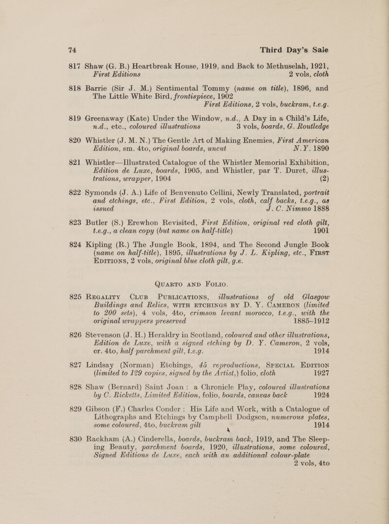 817 818 819 820 821 822 823 824 825 826 830 Shaw (G. B.) Heartbreak House, 1919, and Back to Methuselah, 1921, First Editions 2 vols, cloth Barrie (Sir J. M.) Sentimental Tommy (name on tile), 1896, and The Little White Bird, frontispiece, 1902 First Hditions, 2 vols, buckram, t.e.g. Greenaway (Kate) Under the Window, n.d., A Day in a Child’s Life, n.d., etc., coloured illustrations 3 vols, boards, G. Routledge Whistler (J. M. N.) The Gentle Art of Making Enemies, First American Edition, sm. 4to, original boards, uncut | N.Y. 1890 Whistler—TIllustrated Catalogue of the Whistler Memorial Exhibition, Edition de Luxe, boards, 1905, and Whistler, par T.. Duret, allus- trations, wrapper, 1904 (2) Symonds (J. A.) Life of Benvenuto Cellini, Newly Translated, portrait and etchings, etc., First Hdition, 2 vols, cloth, calf backs, t.e.g., as issued J.C. Nimmo 1888 Butler (S.) Erewhon Revisited, Furst Hdition, original red cloth gilt, t.e.g., a clean copy (but name on half-title) 1901 Kipling (R.) The Jungle Book, 1894, and The Second Jungle Book (name on half-title), 1895, illustrations by J. L. ss etc., FIRST EDITions, 2 vols, pie blue cloth gilt, g.e. QUARTO AND Fo.io. ReeaLtiry CxLtusp Puswications, illustrations of old Glasgow Buildings and Relics, w1TH ETCHINGS BY D. Y. CAMERON (limited to 200 sets), 4 vols, 4to, crimson levant morocco, t.e.g., with the original wrappers preserved 1885-1912 Stevenson (J. H.) Heraldry in Scotland, coloured and other illustrations, Edition de Luxe, with a signed etching by D. Y. Cameron, 2 vols, cr. 4to, half parchment gilt, t.e.g. 1914 Lindsay (Norman) Etchings, 45 reproductions, SPEcIAL EDITION (limited to 129 copies, signed by the Artist,) folio, cloth 1927 Shaw (Bernard) Saint Joan: a Chronicle Play, coloured iliusirations by C. Ricketts, Limited Edition, folio, boards, canvas back 1924 Gibson (F'.) Charles Conder : His Life and Work, with a Catalogue of Lithographs and Etchings by Campbell Dodgson, numerous plates, some coloured, 4to, buckram gilt : 1914 Rackham (A.) Cinderella, boards, buckram back, 1919, and The Sleep- ing Beauty, parchment boards, 1920, dlustrations, some coloured, Signed Editions de Luxe, each with an additional colour-plate 2 vols, 4to