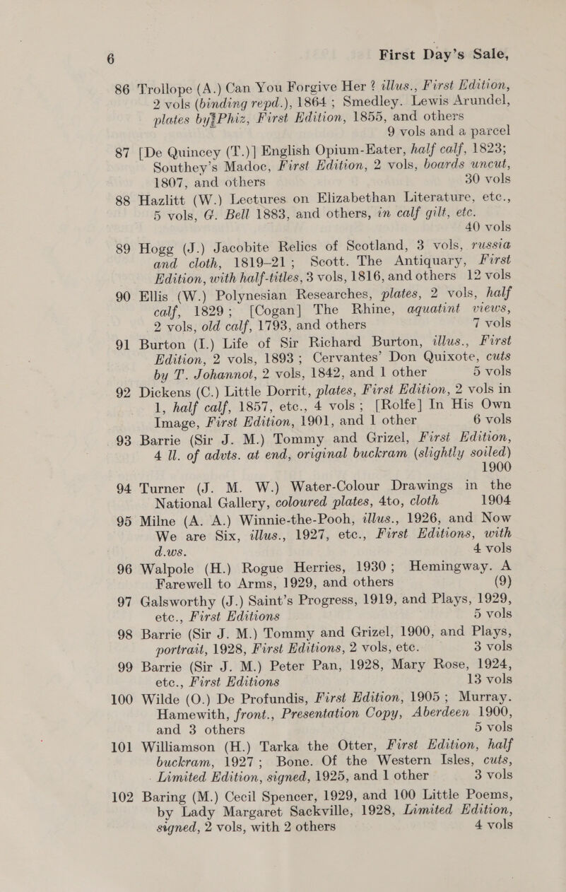 86 87 88 89 90 91 92 93 94 95 96 97 98 99 100 101 102 First Day’s Sale, Trollope (A.) Can You Forgive Her ? tllus., First Edition, 2 vols (binding repd.), 1864 ; Smedley. Lewis Arundel, plates by?Phiz, First Edition, 1855, and others 9 vols and a parcel [De Quincey (T.)] English Opium-KHater, half calf, 1823; Southey’s Madoc, First Edition, 2 vols, boards uncut, 1807, and others 30 vols Hazlitt (W.) Lectures on Elizabethan Literature, etc., 5 vols, G. Bell 1883, and others, in calf gilt, etc. 40 vols Hoge (J.) Jacobite Relics of Scotland, 3 vols, TUSSI and cloth, 1819-21; Scott. The Antiquary, Forst Edition, with half-titles, 3 vols, 1816, and others 12 vols Ellis (W.) Polynesian Researches, plates, 2 vols, half calf, 1829; [Cogan] The Rhine, aquatint views, 2 vols, old calf, 1793, and others 7 vols Burton (I.) Life of Sir Richard Burton, tllus., First Edition, 2 vols, 1893 ; Cervantes’ Don Quixote, cuts by T. Johannot, 2 vols, 1842, and | other 5 vols Dickens (C.) Little Dorrit, plates, Furst Edition, 2 vols in 1, half calf, 1857, etc., 4 vols ; [Rolfe] In His Own Image, First Edition, 1901, and 1 other 6 vols Barrie (Sir J. M.) Tommy and Grizel, First Edition, 4 Ul. of advts. at end, original buckram (slightly sovled) 1900 Turner (J. M. W.) Water-Colour Drawings in the National Gallery, colowred plates, 4to, cloth 1904 Milne (A. A.) Winnie-the-Pooh, illus., 1926, and Now We are Six, illus., 1927, etc., First Editions, with d.ws. 4 vols Walpole (H.) Rogue Herries, 1930; Hemingway. A Farewell to Arms, 1929, and others (9) Galsworthy (J.) Saint’s Progress, 1919, and Plays, 1929, etc., First Editions 5 vols Barrie (Sir J. M.) Tommy and Grizel, 1900, and Plays, portrait, 1928, First Editions, 2 vols, etc. 3 vols Barrie (Sir J. M.) Peter Pan, 1928, Mary Rose, 1924, etc., First Hditions 13 vols Wilde (O.) De Profundis, First Edition, 1905 ; Murray. Hamewith, front., Presentation Copy, Aberdeen 1900, and 3 others 5 vols Williamson (H.) Tarka the Otter, First Edition, half buckram, 1927; Bone. Of the Western Isles, cuts, . Limited Edition, signed, 1925, and 1 other 3 vols Baring (M.) Cecil Spencer, 1929, and 100 Little Poems, by Lady Margaret Sackville, 1928, Inmited Edition, signed, 2 vols, with 2 others 4 vols