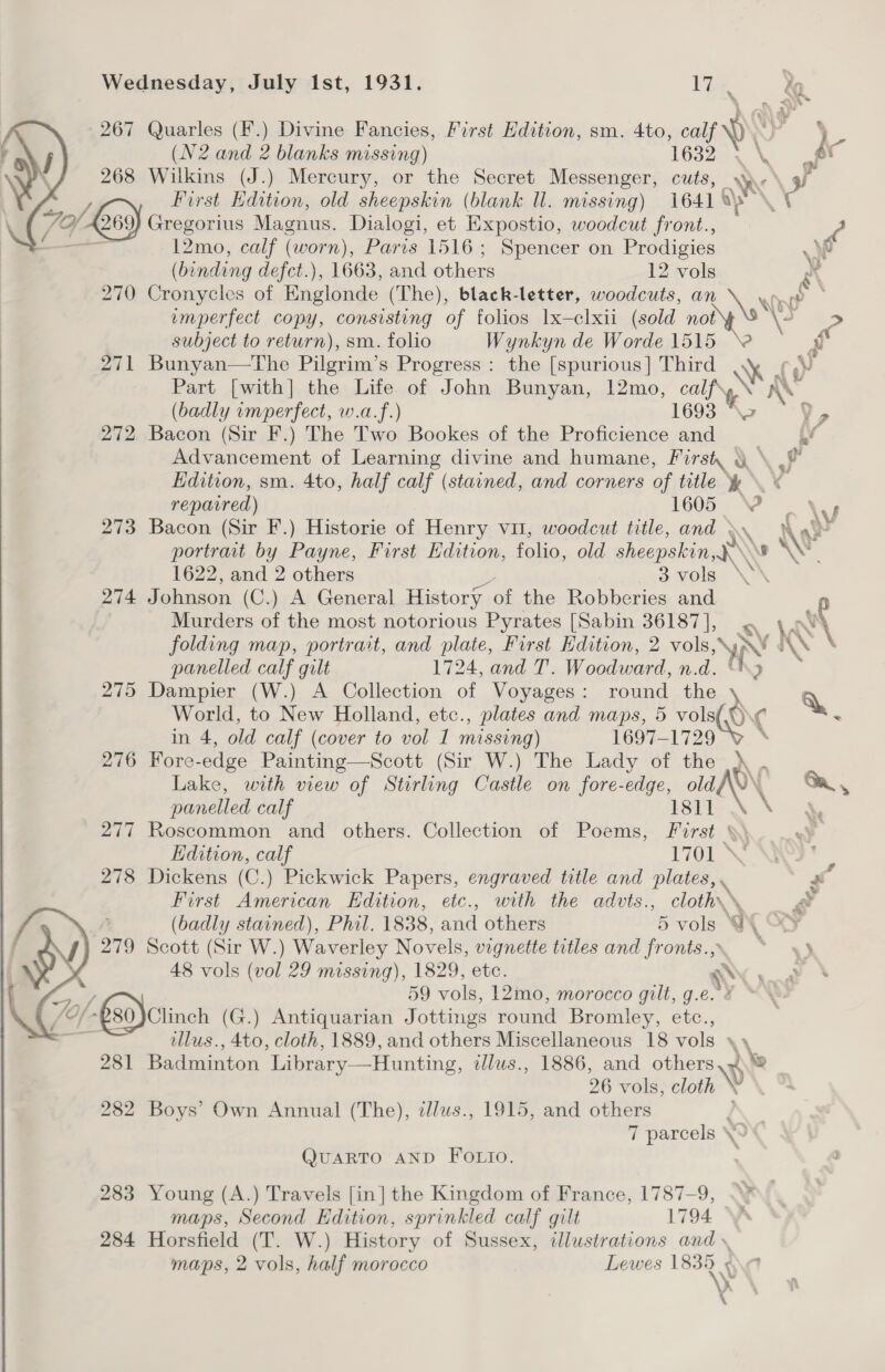 267 Quarles (F.) Divine Fancies, First Edition, sm. 4to, calf) a (N2 and 2 blanks missing) 1632 \, ‘a : 268 Wilkins (J.) Mercury, or the Secret Messenger, cuts, RY ;   Gs) First Hdition, old sheepskin (blank ll. missing) i641 a\ yp \t 79 fk pe ae Magnus. Dialogi, et Expostio, woodcut front., ? 12mo, calf (worn), Paris 1516; Spencer on Prodigies . (binding defct.), 1663, and eee 12 vols aX 270 Cronycles of Englonde (The), black-letter, woodcuts, an e emperfect copy, consisting of folios lx—clxii (sold not \2 C subject to return), sm. folio Wynkyn de Worde 1515 ‘2 . y 271 Bunyan—The Pilgrim’s Progress: the [spurious] Third .y ¢,¥ Part [with] the Life of John Bunyan, 12mo, pe ke \ ae (badly imperfect, w.a.f.) 169 . 272, Bacon (Sir F.) The Two Bookes of the Proficience ae . Vv Advancement of Learning divine and humane, First g \ © Edition, sm. 4to, half calf (stained, and corners of title y repatred) 1605 © x 273 Bacon (Sir F.) Historie of Henry vit, woodcut title, and \ AM portrait by Payne, First Edition, folio, old sheepskin, Ng Ae 1622, and 2 others 3 vols \ 274 Johnson (C.) A General History of the Robberies and Murders of the most notorious Pyrates [Sabin 36187], . 4» ca folding map, portrait, and plate, First Edition, 2 ie. x \ ae. panelled calf gilt 1724, and T. Woodward, n.d. ‘ 275 Dampier (W.) A Collection of Voyages: round the \ Q World, to New Holland, etc., plates and maps, 5 vali(Oo¢ ¢ a in 4, old calf (cover to vol I missing) 1697-1729 276 Fore-edge Painting—Scott (Sir W.) The Lady of the \ . Lake, with view of Stirling Castle on fore-edge, old AV Ga,  panelled calf 1811 \ 277 Roscommon and others. Collection of Poems, First \\ Edition, calf 170 ; 278 Dickens (C.) Pickwick Papers, engraved title and plates, * First American Edition, etc., with the advts., go _&lt; (badly stained), Phil. 1838, and others 5 vols GY 279 Scott (Sir W.) Waverley Novels, vignette titles and fronts., 48 vols (vol 29 missing), 1829, etc. SAY y 59 vols, 12mo, morocco gilt, g. oS @~/-280)Clinch (G.) Antiquarian Jottings round Bromley, ete., illus., 4to, cloth, 1889, and others Miscellaneous 18 vols \\ 281 Badminton Library—Hunting, dlus., 1886, and AN 26 vols, cloth 282 Boys’ Own Annual (The), cllus., 1915, and others 7 parcels \  QUARTO AND FOLIO. 283 Young (A.) Travels [in] the Kingdom of France, 1787-9, maps, Second Edition, sprinkled calf gilt 1794. 284 Horsfield (T. W.) History of Sussex, illustrations and \ maps, 2 vols, half morocco Lewes pie ‘