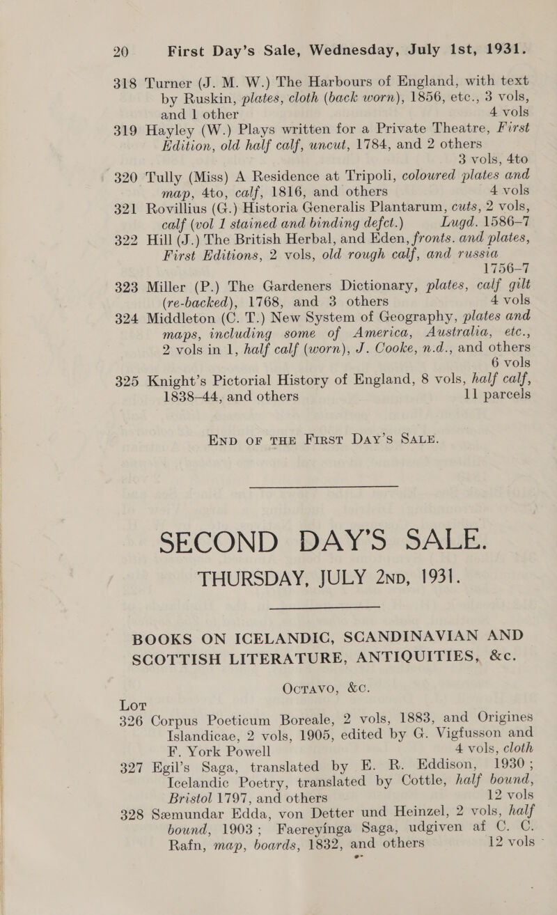  20 First Day’s Sale, Wednesday, July ist, 1931. 318 Turner (J. M. W.) The Harbours of England, with text by Ruskin, plates, cloth (back worn), 1856, etc., 3 vols, 319 Hayley (W.) Plays written for a Private Theatre, Pirst Edition, old half calf, uncut, 1784, and 2 others 3 vols, 4to 320 Tully (Miss) A Residence at Tripoli, coloured plates and 321 Rovillius (G.) Historia Generalis Plantarum, cuts, 2 vols, calf (vol 1 stained and binding defect.) Lugd. 1586-7 322 Hill (J.) The British Herbal, and Eden, fronts. and plates, First Editions, 2 vols, old rough calf, and russia 1756-7 323 Miller (P.) The Gardeners Dictionary, plates, calf gilt 324 Middleton (C. T.) New System of Geography, plates and maps, including some of America, Australia, eéte., 2 vols in 1, half calf (worn), J. Cooke, n.d., and others 6 vols 325 Knight’s Pictorial History of England, 8 vols, half calf, 1838-44, and others 11 parcels Enp oF THE First Day’s SALE. SECOND DAY’S SALE. THURSDAY, JULY 2np, 1931.  BOOKS ON ICELANDIC, SCANDINAVIAN AND SCOTTISH LITERATURE, ANTIQUITIES, &amp;c. OctTavo, &amp;C. Lor 326 Corpus Poeticum Boreale, 2 vols, 1883, and Origines Islandicae, 2 vols, 1905, edited by G. Vigfusson and F. York Powell 4 vols, cloth 327 Egil’s Saga, translated by E. R. Eddison, 1930 ; Icelandic Poetry, translated by Cottle, half bound, Bristol 1797, and others 12 vols 398 Semundar Edda, von Detter und Heinzel, 2 vols, half bound, 1903; Faereyinga Saga, udgiven af C. C. Rafn, map, boards, 1832, and others 12 vols -