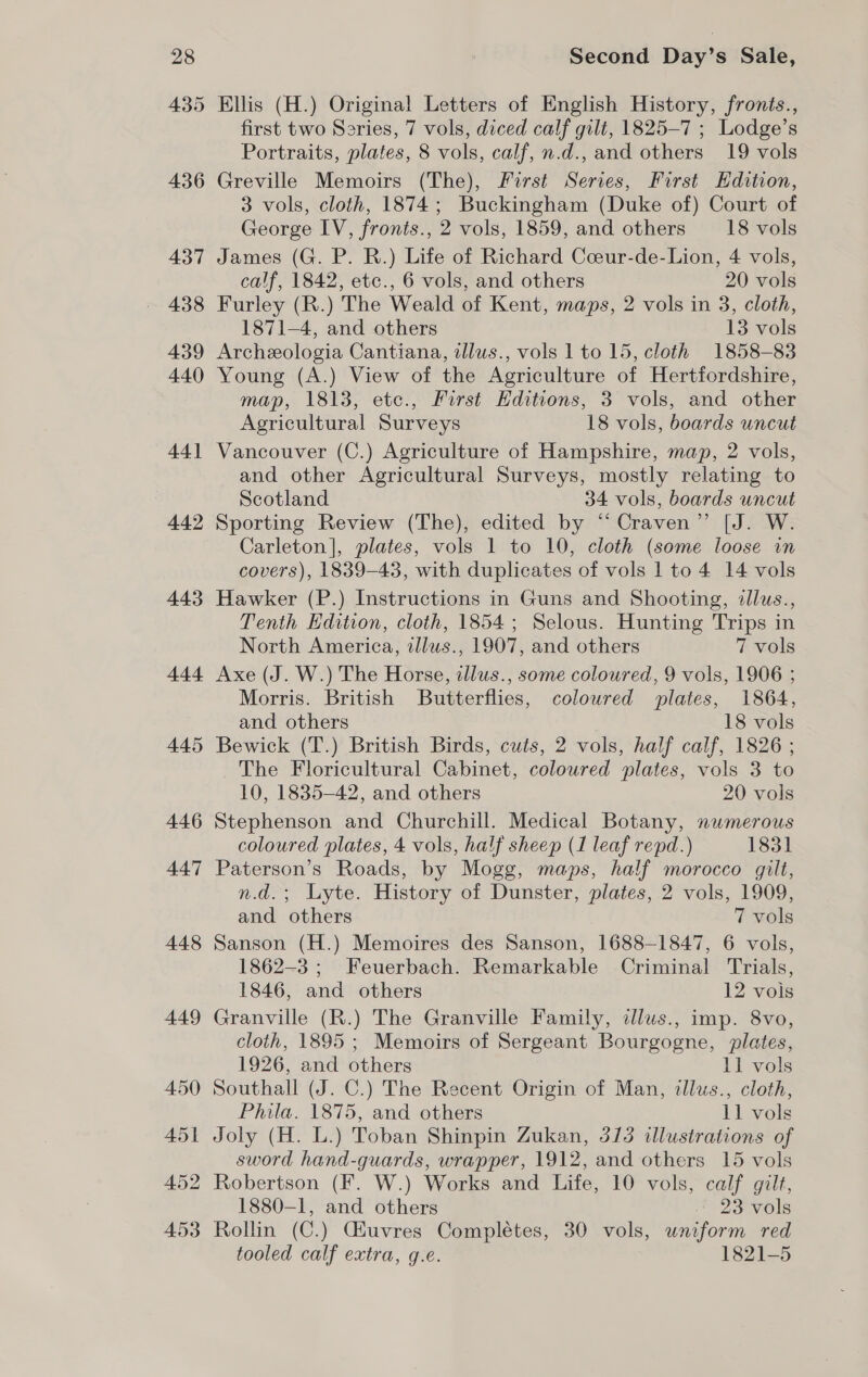 435 436 437 439 440 44] 442 443 444 445 Ellis (H.) Original Letters of English History, fronis., first two Series, 7 vols, diced calf gilt, 1825-7 ; Lodge’s Portraits, plates, 8 vols, calf, n.d., and others 19 vols Greville Memoirs (The), First Series, First Edition, 3 vols, cloth, 1874; Buckingham (Duke of) Court of George IV, fronts., 2 vols, 1859, and others 18 vols James (G. P. R.) Life of Richard Cceur-de-Lion, 4 vols, calf, 1842, etc., 6 vols, and others 20 vols Furley (R.) The Weald of Kent, maps, 2 vols in 3, cloth, 1871-4, and others 13 vols Archeeologia Cantiana, tllus., vols 1 to 15, cloth 1858-83 Young (A.) View of the Agriculture of Hertfordshire, map, 1813, ete., First Editions, 3 vols, and other Agricultural Surveys 18 vols, boards uncut Vancouver (C.) Agriculture of Hampshire, map, 2 vols, and other Agricultural Surveys, mostly relating to Scotland 34 vols, boards uncut Sporting Review (The), edited by “Craven” [J. W. Carleton], plates, vols 1 to 10, cloth (some loose in covers), 1839-48, with duplicates of vols 1 to 4 14 vols Hawker (P.) Instructions in Guns and Shooting, illus., Tenth Edition, cloth, 1854; Selous. Hunting Trips in North America, tllus., 1907, and others 7 vols Axe (J. W.) The Horse, illus., some coloured, 9 vols, 1906 ; Morris. British Butterflies, coloured plates, 1864, and others 18 vols Bewick (T.) British Birds, cuts, 2 vols, half calf, 1826 ; The Floricultural Cabinet, coloured plates, vols 3 to 10, 1835-42, and others 20 vols Stephenson and Churchill. Medical Botany, nwmerous coloured plates, 4 vols, half sheep (1 leaf repd.) 1831 Paterson’s Roads, by Mogg, maps, half morocco gilt, n.d.; Lyte. History of Dunster, plates, 2 vols, 1909, and others 7 vols Sanson (H.) Memoires des Sanson, 1688-1847, 6 vols, 1862-3; Feuerbach. Remarkable Criminal Trials, 1846, and others 12 vois Granville (R.) The Granville Family, dlws., imp. 8vo, cloth, 1895 ; Memoirs of Sergeant Bourgogne, plates, 1926, and others 11 vols Southall (J. C.) The Recent Origin of Man, ilus., cloth, Phila. 1875, and others 11 vols Joly (H. L.) Toban Shinpin Zukan, 313 illustrations of sword hand-guards, wrapper, 1912, and others 15 vols Robertson (F. W.) Works and Life, 10 vols, calf gilt, 1880-1, and others 23 vols Rollin (C.) Giuvres Complétes, 30 vols, uniform red tooled calf extra, g.e. 1821-5