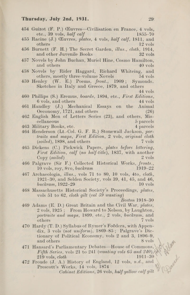 454 Guizot (F. P.) Giuvres—Civilisation en France, 4 vols, etc., 39 vols, half calf 1855-70 455 Racine (J.) Giuvres, plates, 4 vols, half calf, 1811, and others 12 vols 456 Burnett (F. H.) The Secret Garden, tllws., cloth, 1914, and other Juvenile Books 32 vols 457 Novels by John Buchan, Muriel Hine, Cosmo Hamilton, and others 40 vols 458 Novels by Rider Haggard, Richard Whiteing, and others, mostly three-volume Novels 54 vols 459 Henley (W. E.) Poems, front.; 1909; Symonds. Sketches in Italy and Greece, 1879, and others 44 vols. 460 Phillips (S.) Eremus, boards, 1894, ete., First Editions, 6 vols, and others 44 vols 461 Handley (J.) Mechanical Essays on the Animal Oeconomy, 1721, and others (26) 462 English Men of Letters Series (23), and others, Mis- cellaneous 5 parcels 463 Military Books, etc. 4 parcels 464 Henderson (Lt.-Col. G. F. R.) Stonewall Jackson, por- traits and maps, First Edition, 2 vols, original cloth (soiled), 1898, and others 7 vols 465 Dickens (C.) Pickwick Papers, plates before lettering, First Edition, calf (no half-title), 1837, with another Copy (soled) 2 vols. 466 Palgrave (Sir F.) Collected Historical Works, fronts., 10 vols, roy, 8vo, buckram 1919-22 467 Archaeologia, illus., vols 71 to 80, 10 vols, 4to, cloth, 1921-30, and Selden Society, vols 39, 41, 45, and 46, buckram, 1922-29 10 vols 468 Massachusetts Historical Society’s Proceedings, plates, vols 51 to 62, cloth gilt (vol 59 wanting) Boston 1918-30 469 Adams (EK. D.) Great Britain and the Civil War, plates, 2 vols, 1925; From Howard to Nelson, by Laughton, portraits and maps, 1899, etc., 2 vols, buckram, and others 7 vols 470 Hardy (T. D.) Syllabus of Rymer’s Foédera, with Appen- dix, 3 vols (not uniform), 1869-85; Palgrave’s Dic- tionary of Political Economy, vols 2 and 3, 1896-9, and others 8 vols 471 Hansard’s Parliamentary Debates—House of Commons, \.0 219 vols, cloth 1911-30 ° © 472 Froude (J. A.) History of England, 12 vols, n.d., and _ Prescott’s Works, 14 vols, 1874 \ Cabinet Editions, 26 vols, half yellow calf gilt