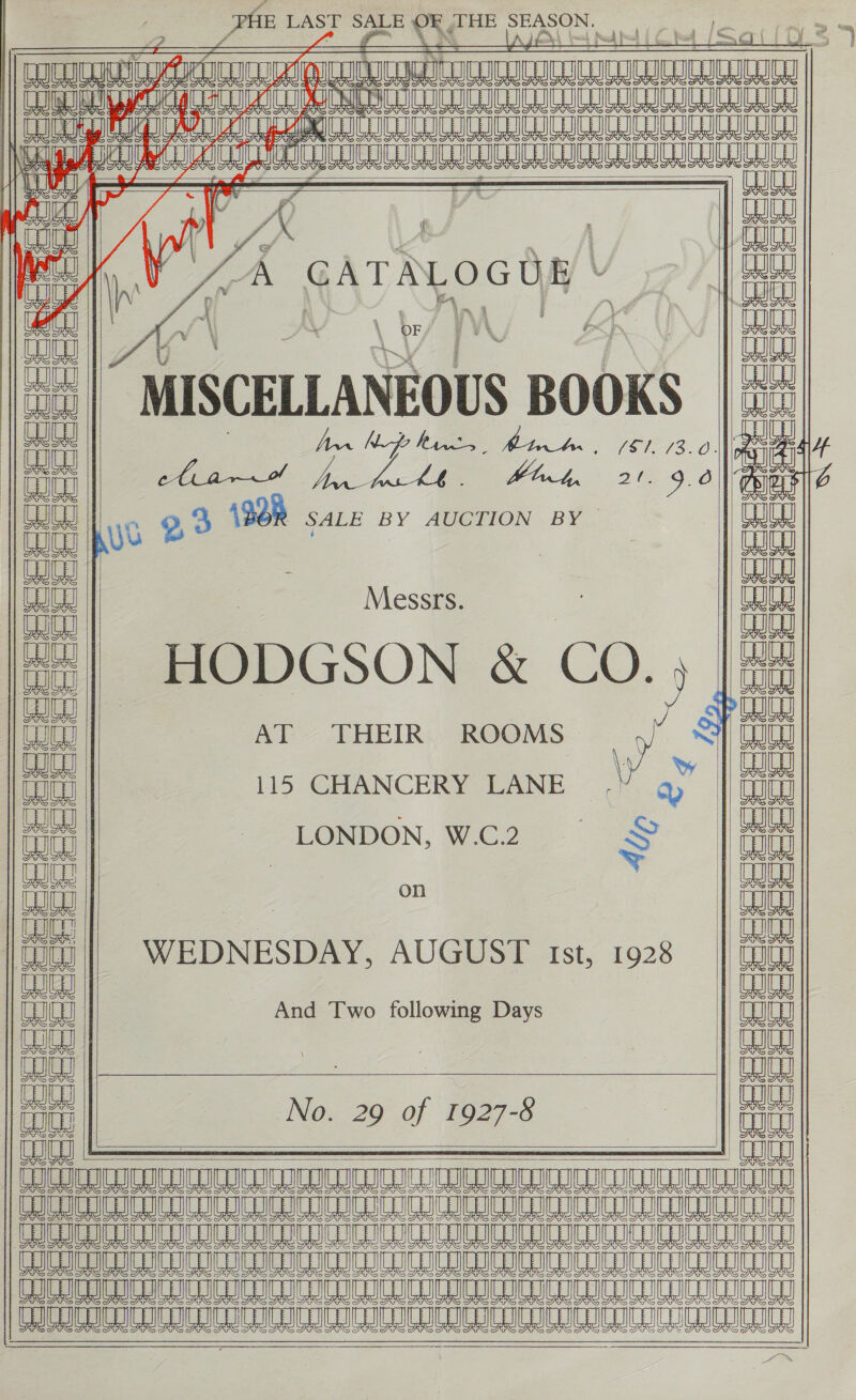 te LAST SALE ¥¢ OF THE SEASON.                          pe                                              mn auuanie waaay vee CONUS IC ICICI IC CIC C ICICI Sn Ae Te a a Te NL TE SEE I ev Iq GATALOGOE - ul “MISCELLANEOUS BOOKS | oe 7 Ann Nfe hives Ea ee | la A edt. Mint 21.9.0 tke ne 9,3 (9d SALE BY . BY JU | an Messrs. t21 HODGSON &amp; CO. ) ealay 3 AEA AT THEIR ROOMS ate a 115 CHANCERY LANE | ee | on | “#- LONDON, oon: oS || ee oe {| QE WEDNESDAY, AUGUST Ist, 1928 i And Two following Days auEy ony 3 3 an No. 29 of 1927-8 3 OU 8 A ee ee ae Mee I ee ee 5S I I Le A 8 a LL LO PBA AIL 8 A AR ML A AL A LB LO Ae A A SA Le A A LO She TLE LI ATSIC | S235 Se ReE eS eeeeee  Ur C9 oe ap at ost ooh mat oe ea cz  ecceee aa eS NES      coe rete tee eee eeeeee ee eeeeee:  