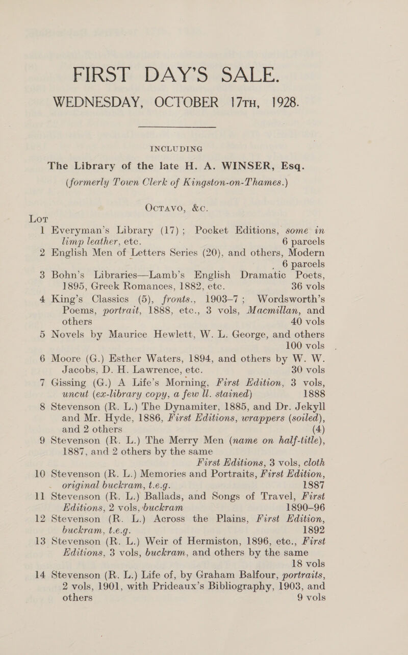 FIRST DAY’S SALE. WEDNESDAY, OCTOBER 17rx, 1928. INCLUDING The Library of the late H. A. WINSER, Esq. (formerly Town Clerk of Kingston-on-Thames.) OcTavo, &amp;C. is 2 3 4 13 Everyman's Library be) Pocket Editions, some in limp leather, etc. 6 parcels English Men of Letters oh ies (20), and others, Modern 6 parcels Bohn’s Libraries—Lamb’s English Dramatic Poets, 1895, Greek aes 1882, etc. 36 vols King’s Classics fronts., 1903-7; Wordsworth’s Poems, eae gs etc., 3 vols, Macmillan, and others 40 vols Novels by Maurice Hewlett, W. L. George, and others 100 vols Moore (G.) Esther Waters, 1894, and others by W. W. Jacobs, D. H. Lawrence, ete. 30 vols Gissing (G.) A Life’s Morning, First Edition, 3 vols, uncut (ea-lubrary copy, a few Ul. stained) 1888 Stevenson (R. L.) The Dynamiter, 1885, and Dr. Jekyll and Mr. Hyde, 1886, First Editions, wrappers aes and 2 others Stevenson (R. L.) The Merry Men (name on half- a », 1887, and 2 others by the same First Editions, 3 vols, cloth Stevenson (R. L.) Memories and Portraits, First Hdition, . original buckram, t.e.g. 1887 Stevenson (R. L.) Ballads, and Songs of Travel, First Editions, 2 vols, Backer 1890-96 Stevenson (R. L.) Across the Plains, First Edition, buckram, t.e.g. 1892 Stevenson (R. L.) Weir of Hermiston, 1896, etc., First Editions, 3 vols, buckram, and others by the same 18 vols Stevenson (R. L.) Life of, by Graham Balfour, portraits, 2 vols, 1901, with Prideaux’s Bibliography, 1903, and others 9 vols