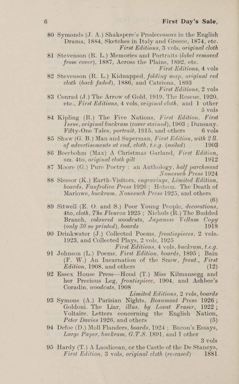 80 on 82 83 89 90 91 92 93 94 95 First Day’s Sale, Symonds (J. A.) Shakspere’s Predecessors in the English Drama, 1884, Sketches in Italy and Greece, 1874, etc. First Editions, 3 vols, original cloth Stevenson (R. L.) Memories and Portraits (label removed from cover), 1887, Across the Plains, 1892, etc. First Hditions, 4 vols Stevenson (R. L.) Kidnapped, folding map, orrginal red cloth (back faded), 1886, and Catriona, 1893 ; First Editions, 2 vols Conrad (J.) The Arrow of Gold, 1919, The Rescue, 1920, etc., First Hditions, 4 vols, original cloth, and 1 other 5 vols Kipling (R.) The Five Nations, First Hdition, First Issue, original buckram (cover stained), 1903 ; Dunsany. Fifty-One Tales, portrait, 1915, and others 6 vols Shaw (G. B.) Man and Superman, First Edition, with 2 Ul. of advertisements at end, cloth, t.e.g. (soiled) 1903 Beerbohm (Max) A Christmas Garland, First Hdition, sm. 4to, original cloth gilt 1912 Moore (G.) Pure Poetry: an Anthology, half parchment Nonesuch Press 1924 Slessor (K.) Harth-Visitors, engravings, Limited Edition, boards, Fanfrolico Press 1926; Hotson. The Death of Marlowe, buckram, Nonesuch Press 1925, and others (6) Sitwell (KE. O. and 8.) Poor Young People, decorations, Ato, cloth, The Fleuron 1925 ; Nichols (R.) The Budded Branch, coloured woodcuts, Japanese Vellum Copy (only 30 so printed), boards 1918 Drinkwater (J.) Collected Poems, frontispieces, 2 vols, 1923, and Collected Plays, 2 vols, 1925 First Hditions, 4 vols, buckram, t.e.g. Johnson (L.) Poems, First Edition, boards, 1895; Bain (F. W.) An Incarnation of the Snow, front., Furst Edition, 1908, and others — (12): Essex House Press—Hood (T.) Miss Kilmansegg and her Precious Leg, frontispiece, 1904, and Ashbee’s: Coradin, woodcuts, 1908. Limited Editions, 2 vols, boards Symons (A.) Parisian Nights, Beawmont Press 1926 ; Goldoni. The Liar, illus. by Lovat Fraser, 1922 ;. Voltaire. Letters concerning the English Nation, Peter Davies 1926, and others : (5): Defoe (D.) Moll Flanders, boards, 1924 ; Bacon’s Essays, Large Paper, buckram, G.T.S. 1891, and 1 other | 3 vols. Hardy (T.) A Laodicean, or the Castle of the De Stancys,