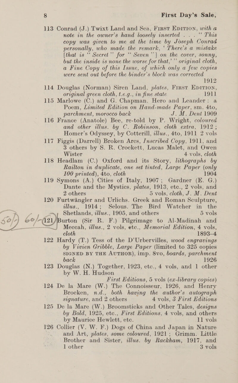 113 Conrad (J.) Twixt Land and Sea, First EpIrion, with a note in the owner’s hand loosely inserted .. . “ This copy was given to me at the time by Joseph Conrad personally, who made. the remark, “ There’s a mistake [that is “ Secret”’ for “ Seven’’| on the cover, sonny, but the inside 1s none the worse for that,’ ’’ original cloth, a Fine Copy of this Issue, of which only a few copies were sent out before the binder’s block was corrected 1912 114 Douglas (Norman) Siren Land, plates, First EpitTion, original green cloth, t.e.g., in fine state | 191] 115 Marlowe (C.) and G. Chapman. Hero and Leander: a Poem, Limited Edition on Hand-made Paper, sm. 4to, parchment, morocco back J. M. Dent 1909 116 France (Anatole) Bee, re-told by P. Wright, coloured and other illus. by C. Robinson, cloth extra, 1912; Homer’s Odyssey, by Cotterill, cllus., 4to, 1911 2 vols 117 Figgis (Darrell) Broken Arcs, Jnscribed Copy, 1911, and 3 others by 8. R. Crockett, Lucas Malet, and Owen Wister 4 vols, cloth 118 Headlam (C.) Oxford and its Story, lithographs by Raulton in duplicate, one set tinted, Large Paper (only 100 printed), 4to, cloth 1904 119 Symons (A.) Cities of Italy, 1907; Gardner (E. G.) Dante and the Mystics, plates, 1913, etc., 2 vols, and 2 others ~ 6 vols, cloth, J. M. Dent 120 Furtwangler and Urlichs. Greek and Roman Sculpture, illus., 1914; Selous. The Bird Watcher in the Shetlands, illus., 1905, and others 5 vols /-d2yBurton (Sir R. F .) Pilgrimage to Al-Madinah and cen illus., 2 vols, etc., Memorial Edition, 4 vols, cloth 1893-4 122 Hardy (T.) Tess of the D’Urbervilles, wood engravings by Vivien Gribble, Large Paper (limited to 325 copies SIGNED BY THE AUTHOR), imp. 8vo, boards, parchment back 1926 123 Douglas (N.) Together, 1923, etc., 4 vols, and 1 other by W.H. Hudson | First ditions, 5 vols (ex-library copies) Brocken, n.d., both having the author's autograph signature, and 2 others 4 vols, 3 First Editions 125 De la Mare (W.) Broomsticks and Other Tales, designs by Bold, 1925, etc., First Editions, 4 vols, and others by Maurice Hewlett, etc. 11 vols 126 Collier (V. W. F.) Dogs of China and Japan in Nature . . and Art, plates, some coloured, 1921; Grimm. Little Brother and Sister, ¢llus. by Rackham, 1917, and