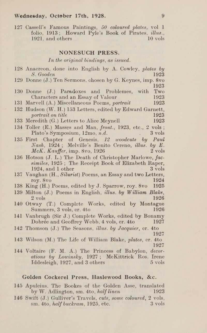 127 Cassell’s Famous Paintings, 50 coloured plates, vol 1 folio, 1913; Howard Pyle’s Book of Pirates, dllus., 1921. and others 10 vols NONESUCH PRESS. In the original bindings, as issued. 128 Anacreon, done into English by A. Cowley, plates by S. Gooden 1923 129 Donne (J.) Ten Sermons, chosen by G. Keynes, imp. 8vo 1923 130 Donne (J.) Paradoxes and Problemes, with Two Characters and an Essay of Valour 1923 131 Marvell (A.) Miscellaneous Poems, portrait 1923 132 Hudson (W. H.) 153 Letters, edited by Edward Garnett, portrait on title — vig23 133 Meredith (G.) Letters to Alice Meynell 1923 134 Toller (H.) Masses and Man, front., 1923, etc., 2 vols ; Plato’s Symposium, 12mo, n.d. ~. &amp; vols 135 First -Chapter of Genesis, 12 woodcuts by Paul Nash, 1924; Melville’s Benito Cereno, illus. by E. Mck. Kauffer, imp. 8vo, 1926 - 2 vols 136 Hotson (J. L.) The Death of Christopher Marlowe, fac- semiles, 1925 ; The Receipt Book of Elizabeth Raper, 1924, and 1 other 3 vols 137 Vaughan (H., Silurist) Poems, an Essay and two Letters, roy. 8vo 1924 138 King (H.) Poems, edited by J. Sparrow, roy. 8vo 1925 139 Milton (J.) Poems in English, illus. by William Blake, 2 vols 1926 140 Otway (T.) Complete Works, edited by Montague Summers, 3 vols, cr. 4to 1926 141 Vanbrugh (Sir J.) Complete Works, edited by Bonamy , Dobrée and Geoffrey Webb, 4 vols, cr. 4to 1927 142 Thomson (J.) The Seasons, illus. by Jacquier, cr. 4to 1927 143 Wilson (M.) The Life of Wiliam Blake, plates, cr. 4to 1927 144 Voltaire (F. M. A.) The Princess of Babylon, decor- | ations by Louinsky, 1927; McKittrick Ros. Irene Tddesleigh, 1927, and 3 others 5 vols Golden Cockerel Press, Haslewood Books, &amp;c. 145 Apuleius. The Bookes of the Golden Asse, translated by W. Adlington, sm. 4to, half linen 1923 146 Swift (J.) Gulliver’s Travels, cuts, some coloured, 2 vols, sm. 4to, half buckram, 1925, etc. — 3 vols