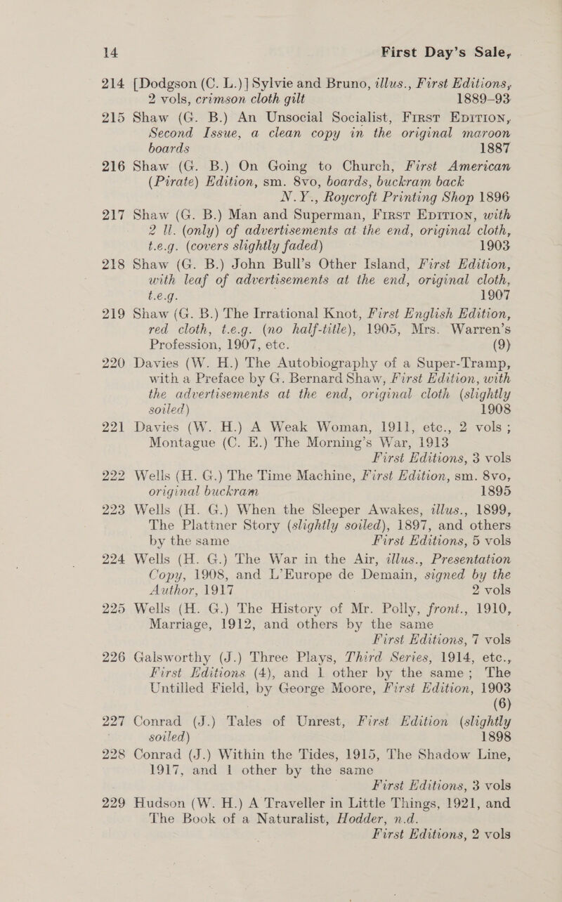 225 226 First Day’s Sale, [Dodgson (C. L.)] Sylvie and Bruno, tllus., First Editions, 2 vols, crimson cloth gilt 1889-93 Shaw (G. B.) An Unsocial Socialist, Frrst Epirion, Second Issue, a clean copy in the original maroon boards 1887 Shaw (G. B.) On Going to Church, First American (Pirate) Edition, sm. 8vo, boards, buckram back NY , Roycroft Printing Shop 1896 Shaw (G. B.) Man and Sipereisn, First Epirion, with 2 Ul. (only) of advertisements at the end, original ‘cloth, t.e.g. (covers slightly faded) 1903 Shaw (G. B.) John Bull’s Other Island, First Edition, with leaf of advertisements at the end, original cloth, t.e.g. 1907 Shaw (G. B.) The Irrational Knot, First English Edition, red cloth, t.e.g. (no half-iitle), 1905, Mrs. Warren’s Profession, 1907, etc. (9) with a Preface by G. Bernard Shaw, First Edition, with the advertisements at the end, original cloth (slightly soiled) 1908 Davies (W. H.) A Weak Woman, 1911, etc., 2 vols; Montague (C. EK.) The Morning’s War, 1913 . First Editions, 3 vols Wells (H. G.) The Time Machine, First Edition, sm. 8vo, original buckram 1895 Wells (H. G.) When the Sleeper Awakes, allus., 1899, The Plattner Story (slightly soiled), 1897, and others by the same First Editions, 5 vols Wells (H. G.) The War in the Air, dllus., Presentation Copy, 1908, and L’ Europe de Demain, ’ signed by the Author, 1917 2 vols Wells (H. G.) The History of Mr. Polly, front., 1910, Marriage, 1912, and others by the same First Editions, 7 vols Galsworthy (J.) Three Plays, Third Series, 1914, etc., First Editions. (4), and 1 other by the same; The Untilled Field, by George Moore, First Edition, 1903 : (6) Conrad (J.) Tales of Unrest, First Edition (slightly soiled) 1898 Conrad (J.) Within the Tides, 1915, The Shadow Line, 1917, and 1 other by the same First Editions, 3 vols Hudson (W. H.) A Traveller in Little Things, 1921, and The Book of a Naturalist, Hodder, n.d. First Editions, 2 vols