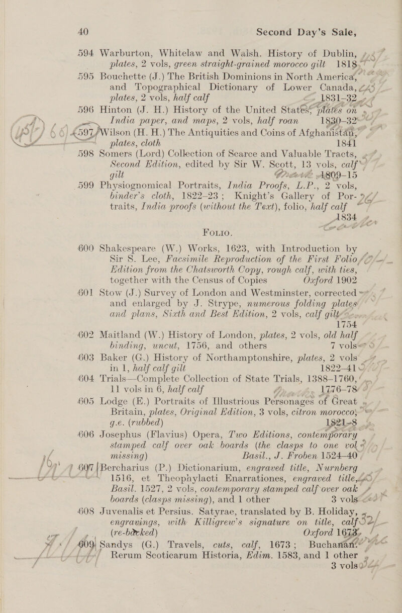 594 Warburton, Whitelaw and Walsh. History of Dublin, »,. plates, 2 vols, green straight-grained morocco gilt 1818.7 595 Bouchette (J.) The British Dominions in North America,” a and Topographical Dictionary of Lower Canada, 245 plates, 2 vols, half calf 1831-32 596 Hinton (J. H.) History of the United Stateré “plates on ry we India paper, and maps, 2 vols, half roan 1830— 2 yates A 597 /Wilson (H. H.) The Antiquities and Coins of Afghanistdn,, j plates, cloth 1841 598 Somers (Lord) Collection of Scarce and Valuable Tracts, Second Edition, edited by Sir W. Sues a vols, calf gilt A809- 15 599 Physiognomical Portraits, India Proche. EP. 2 2 vols, binder’s cloth, 1822-23; ‘Knight’s Gallery of Por- 9 of traits, India proofs (without the Text), folio, half calf ~~ : A834 _— ter = ™ ae = Fo.uio. 600 Shakespeare (W.) Works, 1623, with Introduction by _ , Sir S. Lee, Facsimile Reproduction of the First Folio, AGP fol Edition from the Chatsworth Copy, rough calf, with ties, together with the Census of Copies Oxford 1902 601 Stow (J.) Survey of London and Westminster, corrected = and enlarged by J. Strype, numerous folding plates and plans, Sixth and Best Edition, 2 vols, calf gili7e 1754 602 Maitland (W.) History of London, plates, 2 vols, old half binding, uncut, 1756, and others 7 vols? o 603 Baker (G.) History of Northamptonshire, plates, 2 vols in I, half calf gilt 1822-41¥9 604 Trials—Complete Collection of State Trials, 1388-1760, | 11 vols in 6, half calf Or th. la 76-784 605 Lodge (E.) Portraits of Hlustrious i tonettia: of Great . as plates, Original Hdition, 3 vols, citron morocco} — e. (rubbed) 1321- 8 4 606 Fa ockue (Flavius) Opera, Two Editions, contemporary stamped calf over oak boards (the clasps to one vol # missing) Basil., J. Froben 1524-40 | ’ 607 | Bercharius (P.) Dictionarium, ee title, Nurnberg . wer 1516, et Theopnylacti Enarrationes, engraved title fd, Basil. 1527, 2 vols, contemporary stamped calfover oak fF . boards (clasps missing), and 1 other 3 volseeot™ 608 Juvenalis et Persius. Satyrae, translated by B. Holiday, engravings, with Kailligrew’s signature on title, calf Oa. — (re-ba&amp;eked) Oxford 1628, / a 609; Sandys (G.) Travels, cuts, calf, 1673 ; Buchanan. ; fef«/ Rerum Scoticarum Historia, Edvm. 1583, and 1 other 43 3 3 vols ye