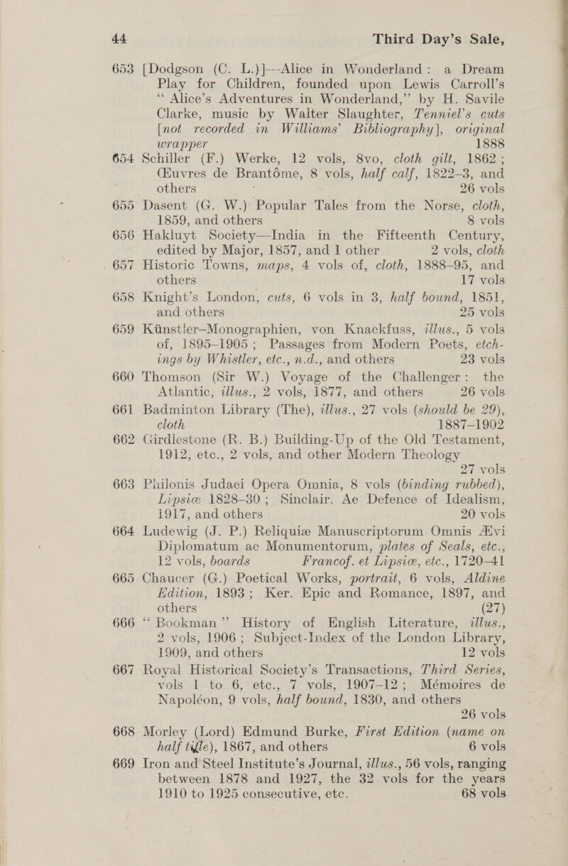 4. 653 666 667 668 669 Third Day’s Sale, [Dodgson (C. L.)]—-Alice in Wonderland: a Dream Play for Children, founded upon Lewis Carroll’s ‘“ Alice’s Adventures in Wonderland,’ by H. Savile Clarke, music by Walter Slaughter, Tenniel’s cuts [not recorded in Williams’ Bibliography], original wrapper 1888 Schiller (F.) Werke, 12 vols, 8vo, cloth gilt, 1862 ; (Huvres de Brantome, 8 vols, half calf, 1822-3, and Dasent (G. W.) Popular Tales from the Norse, cloth, Hakluyt Society—India in the Fifteenth Century, edited by Major, 1857, and 1 other 2 vols, cloth Historic Towns, maps, 4 vols of, cloth, 1888-95, and Knight’s London, cuts, 6 vols in 3, half bound, 1851, Kunstler-Monographien, von Knackfuss, dlus., 5 vols of, 1895-1905 ; Passages from Modern Poets, etch- ings by Whistler, etc., n.d., and others 23 vols Thomson (Sir W.) Voyage of the Challenger: the Atlantic, illus., 2 vols, 1877, and others 26 vols Badminton Library (The), tllus., 27 vols (should be 29), cloth 1887-1902 Girdlestone (R. B.) Building-Up of the Old Testament, 1912, etc., 2 vols, and other Modern Theology 27 vols Inpsie 1828-30; Sinclair. Ae Defence of Idealism, Ludewig (J. P.) Reliquie Manuscriptorum Omnis Aivi Diplomatum ac Monumentorum, plates of Seals, etc., 12 vols, boards Francof. et Lipsic, etc., 1720-41 Chaucer (G.) Poetical Works, portrait, 6 vols, Aldine Edition, 1893; Ker. Epic and Romance, 1897, and Bookman’ History of English Literature, dllus., 2 vols, 1906; Subject- Index of the London Library, Royal Historical Society’s Transactions, Third Series, vols 1 to 6, ete., 7 vols, 1907-12; Mémoires de Napoléon, 9 vols, half bound, 1830, and others 26 vols Morley (Lord) Edmund Burke, First Edition (name on Iron and Steel Institute’s Journal, illus., 56 vols, ranging between 1878 and 1927, the 32 vols for the years 1910 to 1925 consecutive, etc. 68 vols (4 