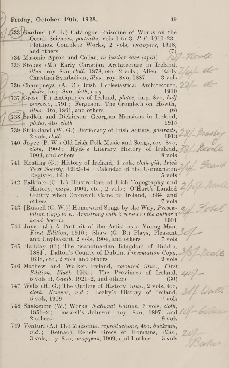  | —~\ PT ™SANNCY —— — t ene J | Pe, Christian Symbolism, llus., roy. ia 1887 3 vols ¢: f ' 7136 Champneys (A. C.) Irish Ecclesiastical Architecture, |’ \» plates, imp. 8vo, cloth, t.e.g. 1910 ardner (F. L.) Catalogue Raisonné of Works on the Plotinos. Complete Works, 2 vols, wrappers, 1918, A morocco, 1791; Ferguson. The Cromlech on Howth, ollus. , Ato, 1861, and others (6) 739 740 741 742 743 744 746 147 748 749 plates, 4to, cloth 1915 Strickland (W. G.) Dictionary of Irish Artists, portraits, Joyce (P. W.) Old Irish Folk Music and Songs, roy. 8vo, 1903, and others 8 vols others 7 vols [Russell (G. W.)] Homeward Songs by the Way, Presen- hand, boards 1901 Joyce (J.) A Portrait of the Artist as a Young Man, and Unpleasant, 2 vols, 1904, and others 7 vols Haliday (C.) The Scandinavian Kingdom of Dublin, 1884 ; Dalton’s County of Dublin, Presentation Copy, 1838, etc., 2 vols, and others 9 vols Mathew and Walker. Ireland, colowred illus., First Edition, Black 1905; The Provinces of Ireland 5 vols of, Camb. 1921-2, and others (30) Wells (H. G.) The Outline of History, illus., 2 vols, 4to, cloth, Newnes, n.d.; Lecky’s History of Ireland, 5 vols, 1909 7 vols Venturi (A.) The Madonna, reproductions, 4to, buckram, n.d.; Reinach. Reliefs Grecs et Romains, allus., fa é