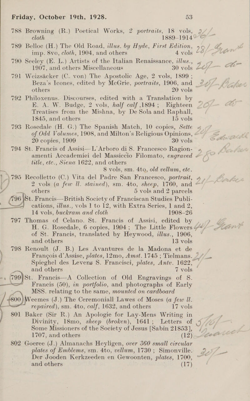 788 Browning (R.) Poetical Works, 2 portraits, 18 vols, | 789 Belloc (H.) The Old Road, lus. by Hyde, First Edition, 790. Seeley (HE. L.) Artists of the Italian Renaissance, ilus., 791 Weizsacker (C. von) The Apostolic Age, 2 vols, 1899 ; 792 Philoxenus. Discourses, edited with a Translation by EK. A. W. Budge, 2 vols, half calf ,1894; Eighteen Treatises from the Mishna, by De Sola and Raphall, 20 copies, 1909 30 vols 794 St. Francis of Assisi—L’Arboro di 8. Francesco Ragion-  tatle, ete., Siena 1622, and others 8 vols, sm. 4to, old cana, etc. ' 795 Recolletto (C.) Vita del Padre San Francesco, portrait, oe obhers 5 vols and 2 parcels éE 96 \St. Francis—British Satie of Franciscan Studies Publi- —) cations, illus., vols 1 to 12, with Extra Series, 1 and Yin 14 vols, buckram and cloth 1908- 26 797 Thomas of Celano. St. Francis of Assisi, edited by of St. Francis, translated by Heywood, illus., 1906, 798 Renoult (J. B.) Les Avantures de la Madona et de -, 799)St. Francis—A Collection of Old Engravings of §. ———&lt;= Francis (50), in portfolio, and photographs of Early MSS. relating to the same, mounted on cardboard / +800} Weemes (J.) The Ceremoniall Lawes of Moses (a few UI. repavred), sm. 4to, calf, 1632, and others 17 vols ) 801 Baker (Sir R.) An Apologie for Lay-Mens Writing in Some Missioners of the Society of Jesus [Sabin 21853], 1707, and others (12) 802 Goeree (J.) Almanachs Heyligen, over 560 small circular plates of Emblems, sm. 4to, vellum, 1730; Simonville. Der Jooden Kerkzeeden en Gewoonten, plates, 1700, and others (17) 