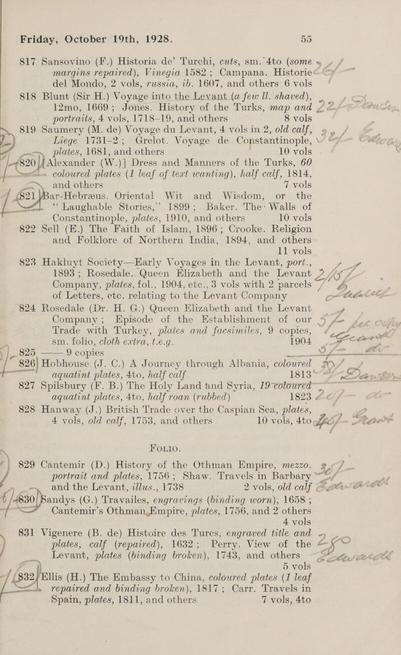 817 Sansovino (F.) Historia de’ Turchi, cuts, sm. 4to (some del Mondo, 2 vols, russia, 1b. 1607, and others 6 vols 818 Blunt (Sir H.) Voyage into the Levant (a few Il. shaved),  portraits, 4 vols, 1718-19, and others 8 vols &gt; 819 Saumery (M. de) Voyage du Levant, 4 vols in 2, old calf, JB a p Inege 1731-2; Grelot. Voyage de. Constantinople, i (820 |[ Alexander (W.)] Dress and Manners of the Turks, 60 {Ss &lt;L= coloured plates (1 leaf of text wanting), half calf, i814, “~, and others 7 vols 821 ome Oriental Wit and Wisdom, or the  16 — “ Laughable Stories,’ 1899; Baker. The: Walls of Constantinople, plates, 1910, and others 10 vols 822 Sell (H.) The Faith of Islam, 1896; Crooke. Religion and Folklore of Northern. India, 1894, and others 11 vols 823 Hakluyt Society—Early Voyages in the Levant, pori., of Letters, etc. relating to the Levant Company 824 Rosedale (Dr. H. G.) Queen Elizabeth and the Levant Trade with Turkey, plates and facsimiles, 9 copies, . sm. foho, cloth extra, t.e.g. 1904. | 825, —— 9 copies (he ae Hobhouse (J. C.) A Journey through Albania, coloured &amp; ee aquatint plates, 4to, half calf 1813° 827 Spilsbury (F. B.) The Holy Land and Syria, 19°colowred~ aquatint plates, 4to, half roan (rubbed) 1823 &amp;« 828 Hanway (J.) British Trade over the Caspian Sea, plates, 4 vols, old calf, 1753, and others 10 aol sto fee/ - LOL z . j 2A Fouto. 829 Cantemir (D.) History of the Othman Empire, mezzo. g,°/ portrait and plates, 1756; Shaw. Travels in Barbary ape _ and the Levant, zlus., 1738 2 vols, old calf GBAtier £/.830)) Sandys (G.) Travailes, engravings (binding worn), 1658 ; a. “&lt;&gt; Cantemir’s Othman,Empire, plates, 1756, and 2 others | 4 vols . . 831 Vigenere (B. de) Histoire des Tures, engraved title and . plates, calf (repaired), 1632; Perry. View of the &amp; 5 - f _. Levant, plates (binding broken), 1743, and others ee, X df (p22) (H.) The Embassy to China, coloured plates (1 leaf mets «= Tepaired and binding broken), 1817; Carr. Travels in Spain, plates, 1811, and others 7 vols, 4to