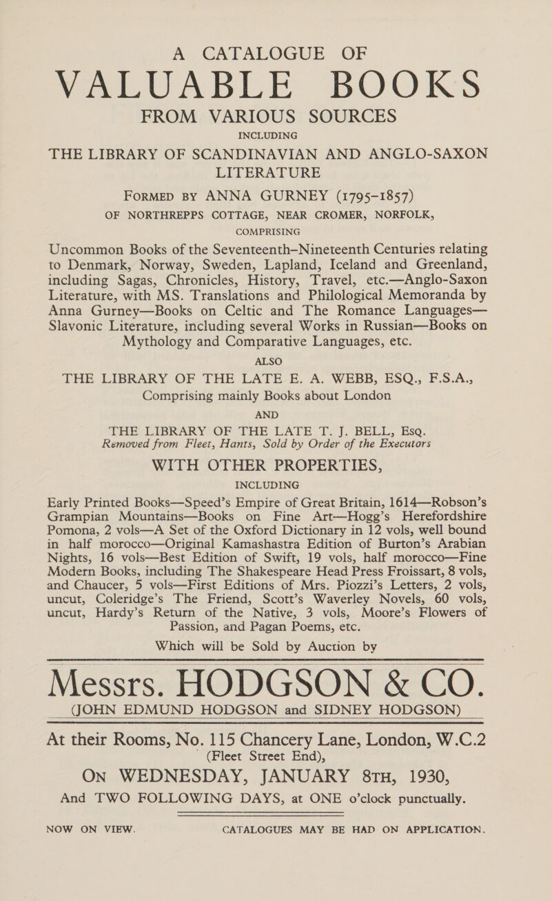 A CATALOGUE OF TALUABLE BOOKS FROM VARIOUS SOURCES INCLUDING THE LIBRARY OF SCANDINAVIAN AND ANGLO-SAXON LITERATURE FORMED By ANNA GURNEY (1795-1857) OF NORTHREPPS COTTAGE, NEAR CROMER, NORFOLK, COMPRISING Uncommon Books of the Seventeenth—Nineteenth Centuries relating to Denmark, Norway, Sweden, Lapland, Iceland and Greenland, including Sagas, Chronicles, History, Travel, etc.—Anglo-Saxon Literature, with MS. Translations and Philological Memoranda by Anna Gurney—Books on Celtic and The Romance Languages— Slavonic Literature, including several Works in Russian—Books on Mythology and Comparative Languages, etc. ALSO THE LIBRARY OF THE LATE E. A. WEBB, ESQ,, F.S.A., Comprising mainly Books about London AND THE LIBRARY OF THE LATE. T. J. BELL, Eso. Removed from Fleet, Hants, Sold by Order of the Executors WITH OTHER PROPERTIES, INCLUDING Early Printed Books—Speed’s Empire of Great Britain, 1614—Robson’s Grampian Mountains—Books on Fine Art—Hogg’s Herefordshire Pomona, 2 vols—A Set of the Oxford Dictionary in 12 vols, well bound in half morocco—Original Kamashastra Edition of Burton’s Arabian Nights, 16 vols—Best Edition of Swift, 19 vols, half morocco—Fine Modern Books, including The Shakespeare Head Press Froissart, 8 vols, and Chaucer, 5 vols—First Editions of Mrs. Piozzi’s Letters, 2 vols, uncut, Coleridge’s The Friend, Scott’s Waverley Novels, 60 vols, uncut, Hardy’s Return of the Native, 3 vols, Moore’s Flowers of Passion, and Pagan Poems, etc. Which will be Sold by Auction by Messrs. HODGSON &amp; CO. (JOHN EDMUND HODGSON and SIDNEY HODGSON) At their Rooms, No. 115 Chancery Lane, London, W.C.2 (Fleet Street End), On WEDNESDAY, JANUARY 8TH, 1930, And TWO FOLLOWING DAYS, at ONE o’clock punctually.   NOW ON VIEW. CATALOGUES MAY BE HAD ON APPLICATION.