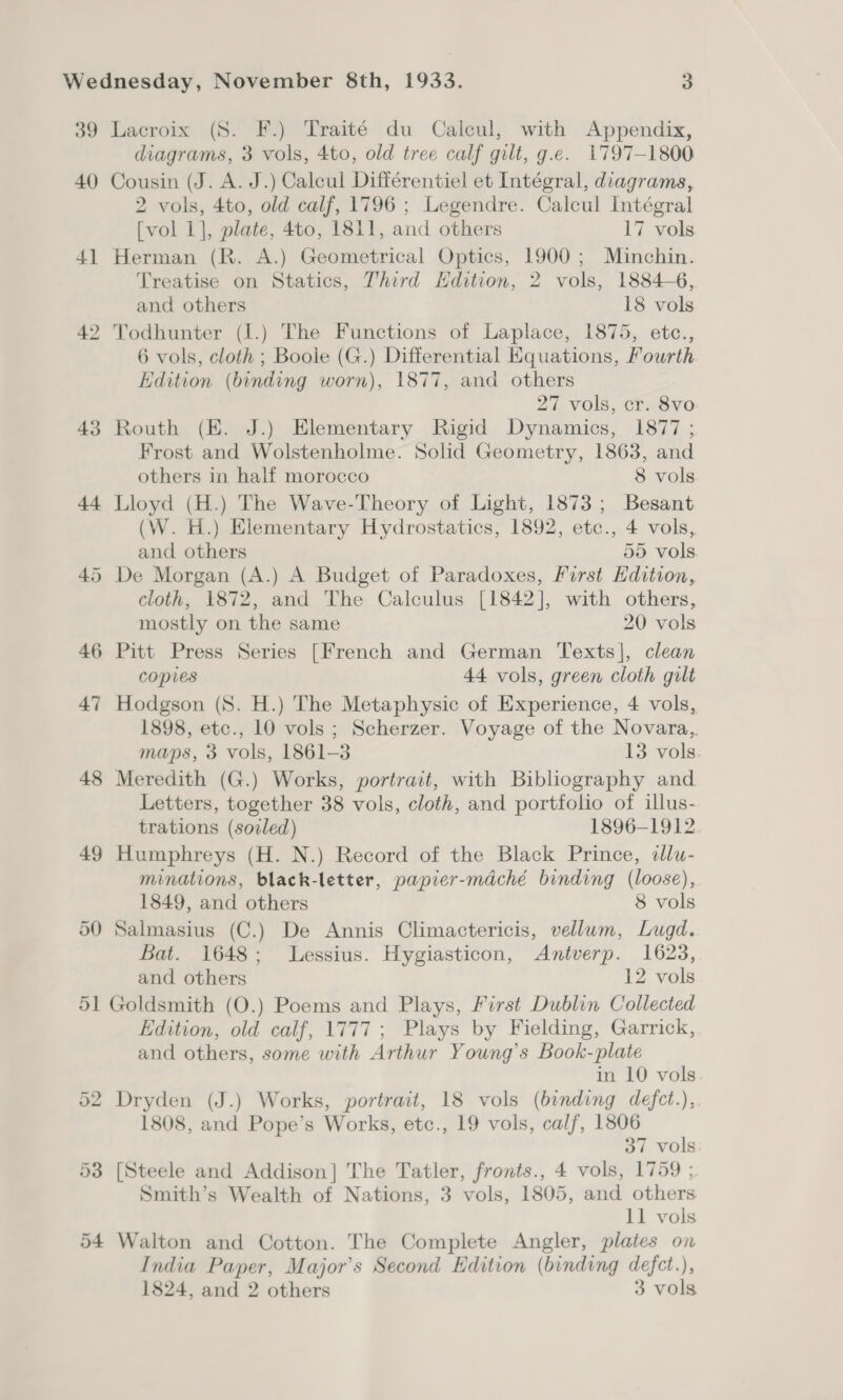 39 Lacroix (S. F.) Traité du Calcul, with Appendix, diagrams, 3 vols, 4to, old tree calf gilt, g.e. 1797-1800 40 Cousin (J. A. J.) Calcul Différentiel et Intégral, diagrams, 2 vols, 4to, old calf, 1796 ; Legendre. Calcul Intégral [vol 1], plate, 4to, 1811, and others 17 vols 41 Herman (R. A.) Geometrical Optics, 1900; Minchin. Treatise on Statics, Third Edition, 2 vols, 1884-6, and others 18 vols 42 Todhunter (I.) The Functions of Laplace, 1875, etc., 6 vols, cloth ; Boole (G.) Differential Equations, Yourth Edition (binding worn), 1877, and others 27 vols, cr. 8vo 43 Routh (K. J.) Elementary Rigid Dynamics, 1877 ; Frost and Wolstenholme. Solid Geometry, 1863, and others in half morocco 8 vols 44 Lloyd (H.) The Wave-Theory of Light, 1873; Besant (W. H.) Elementary Hydrostatics, 1892, etc., 4 vols, and others 55 vols 45 De Morgan (A.) A Budget of Paradoxes, First Hdition, cloth, 1872, and The Calculus [1842], with others, mostly on the same 20 vols 46 Pitt Press Series [French and German Texts], clean copies 44 vols, green cloth gilt 47 Hodgson (S. H.) The Metaphysic of Experience, 4 vols, 1898, etc., 10 vols ; Scherzer. Voyage of the Novara,. maps, 3 vols, 1861-3 13 vols. 48 Meredith (G.) Works, portrait, with Bibliography and Letters, together 38 vols, cloth, and portfolio of illus- trations (soiled) 1896-1912. 49 Humphreys (H. N.) Record of the Black Prince, «lu- minations, black-letter, papier-mdché binding (loose), 1849, and others 8 vols 50 Salmasius (C.) De Annis Climactericis, vellum, Lugd. Bat. 1648; Lessius. Hygiasticon, Antverp. 1623, and others 12 vols 51 Goldsmith (O.) Poems and Plays, First Dublin Collected Edition, old calf, 1777; Plays by Fielding, Garrick, and others, some with Arthur Young’s Book-plate in 10 vols 52 Dryden (J.) Works, portrait, 18 vols (binding defct.), 1808, and Pope’s Works, etc., 19 vols, calf, 1806 37 vols 53 [Steele and Addison] The Tatler, fronts., 4 vols, 1759 ; Smith’s Wealth of Nations, 3 vols, 1805, and others 11 vols 54 Walton and Cotton. The Complete Angler, plates on India Paper, Major's Second Edition (binding defct.), 1824, and 2 others 3 vols