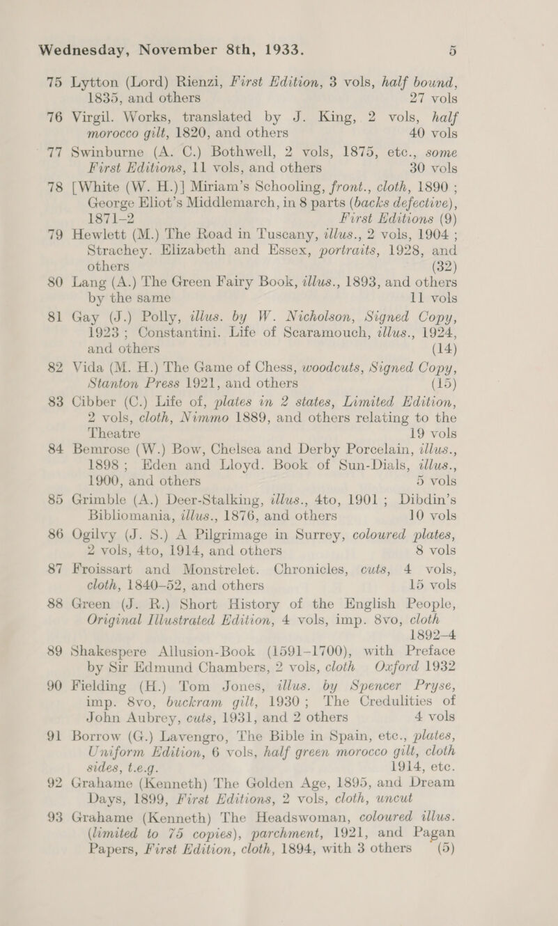 76 he 78 79 80 81 82 83 84 co Or 86 87 88 89 90 91 92 93 1835, and others 27 vols Virgil. Works, translated by J. King, 2 vols, half morocco gilt, 1820, and others 40 vols Swinburne (A. C.) Bothwell, 2 vols, 1875, etc., some First Editions, 11 vols, and others 30 vols [White (W. H.)] Miriam’s Schooling, front., cloth, 1890 ; George Eliot’s Middlemarch, in 8 parts (backs defective), 1871-2 First Editions (9) Hewlett (M.) The Road in Tuscany, 2llus., 2 vols, 1904 ; Strachey. Elizabeth and Essex, portraits, 1928, and others (32) Lang (A.) The Green Fairy Book, allus., 1893, and others by the same 11 vols Gay (J.) Polly, illus. by W. Nicholson, Signed Copy, 1923; Constantini. Life of Scaramouch, tllus., 1924, and others (14) Vida (M. H.) The Game of Chess, woodcuts, Signed Copy, Stanton Press 1921, and others (15) Cibber (C.) Life of, plates in 2 states, Limited Edition, 2 vols, cloth, Nimmo 1889, and others relating to the Theatre 19 vols Bemrose (W.) Bow, Chelsea and Derby Porcelain, illus., 1898 ; Eden and Lloyd. Book of Sun-Dials, illus., 1900, and others 5 vols Grimble (A.) Deer-Stalking, dlus., 4to, 1901 ; Dibdin’s Bibliomania, illus., 1876, and others 10 vols Ogilvy (J. S.) A Pilgrimage in Surrey, coloured plates, 2 vols, 4to, 1914, and others 8 vols Froissart and Monstrelet. Chronicles, cuts, 4 vols, cloth, 1840-52, and others 15 vols Green (J. R.) Short History of the English People, Original Illustrated Hdition, 4 vols, imp. 8vo, cloth 1892-4 Shakespere Allusion-Book (1591-1700), with Preface by Sir Edmund Chambers, 2 vols, cloth Oxford 1932 Fielding (H.) Tom Jones, illus. by Spencer Pryse, imp. 8vo, buckram gilt, 1930; The Credulities of John Aubrey, cuts, 1931, and 2 others 4 vols Borrow (G.) Lavengro, The Bible in Spain, etc., plates, Uniform Edition, 6 vols, half green morocco gilt, cloth sides, t.e.g. 1914, ete. Grahame (Kenneth) The Golden Age, 1895, and Dream Days, 1899, First Editions, 2 vols, cloth, uncut Grahame (Kenneth) The Headswoman, coloured illus. (limited to 75 copies), parchment, 1921, and Pagan