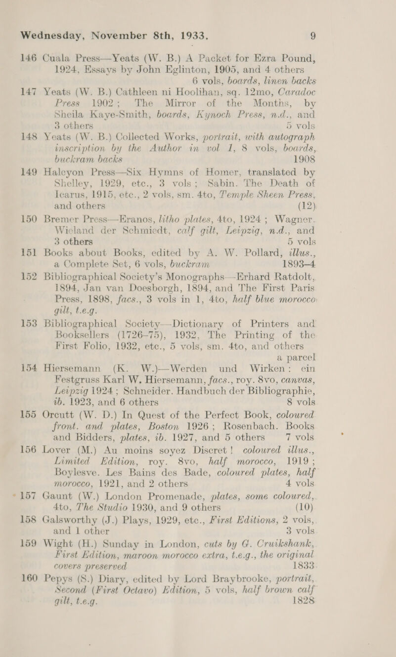 146 147 148 149 153 154 155 156 Cuala Press—Yeats (W. B.) A Packet for Ezra Pound, 1924, Essays by John Eglinton, 1905, and 4 others 6 vols, boards, linen backs Yeats (W. B.) Cathleen ni Hoolihan, sq. 12mo, Caradoc Press 1902; The. Mirror of the Months, by Sheila Kaye-Smith, boards, Kynoch Press, n.d., and 3 others 5 vols Yeats (W. B.) Collected Works, portrait, with autograph inscription by the Author in vol 1, 8 vols, boards, buckram backs 1908 Haleyon Press—Six Hymns of Homer, translated by Shelley, 1929, etc., 3 vols; Sabin. The Death of Icarus, 1915, ete., 2 vols, sm. 4to, Temple Sheen Press, and others (12) Bremer Press—Eranos, litho plates, 4to, 1924; Wagner. Wieland der Schmiedt, calf gilt, Leipzg, n.d., and 3 others 5 vols Books about Books, edited by A. W. Pollard, dllus., a Complete Set, 6 vols, buckram 1893-4 Bibliographical Society’s Monographs—Erhard Ratdolt, 1894, Jan van Doesborgh, 1894, and The First Paris Press, 1898, facs., 3 vols in 1, 4to, half blue morocco: gilt, t.e.g. Bibliographical Society—Dictionary of Printers and Booksellers (1726-75), 1932, The Printing of the First Folio, 1932, etc., 5 vols, sm. 4to, and others a parcel Hiersemann (K. W.)—Werden und Wirken: ein Festgruss Karl W. Hiersemann, facs., roy. 8vo, canvas, Leipzig 1924 ; Schneider. Handbuch der Bibliographie, vb. 1923, and 6 others 8 vols Orcutt (W. D.) In Quest of the Perfect Book, coloured front. and plates, Boston 1926; Rosenbach. Books and Bidders, plates, 1b. 1927, and 5 others 7 vols Lover (M.) Au moins soyez Discret! coloured illus., Limited Edition, roy. 8vo, half morocco, 1919 ; Boylesve. Les Bains des Bade, coloured plates, half morocco, 1921, and 2 others 4 vols Gaunt (W.) London Promenade, plates, some coloured, 4to, The Studio 1930, and 9 others (10) Galsworthy (J.) Plays, 1929, etc., First Editions, 2 vols, and | other 3 vols Wight (H.) Sunday in London, cuts by G. Cruikshank, First Edition, maroon morocco extra, t.e.g., the original covers preserved 1833. Pepys (S.) Diary, edited by Lord Braybrooke, portrait, Second (First Octavo) Edition, 5 vols, half brown calf gilt, t.e.g. 1828