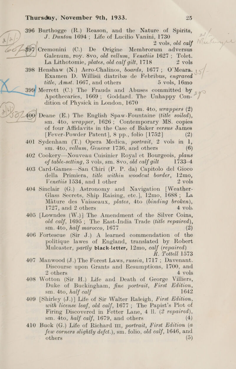 396 Burthogge (R.) Reason, and the Nature of Spirits, aR, J. Dunton 1694; Life of Lucilio Vanini, 1730 ay 2 vols, old calf ‘ 7) Cremonini (C.) De Origine Membrorum adversus Galenum, roy. 8vo, old vellum, Venetiis 1627; Tolet. La Lithotomie, plates, old calf gilt, 1718 2 vols 398 Henshaw (N.) Aero-Chalinos, boards, 1677; O’Meara. 45 ] Examen D. Willisii diatribe de Febribus, engraved ~ title, Amst. 1667, and others 5 vols, 16mo 399) Merrett (C.) The Frauds and Abuses committed by , Apothecaries, 1669; Goddard. The Unhappy Con- 7 / dition of Physick in London, 1670 We sm. 4to, wrappers (2) 2/400) Deane ) The English Spaw-Fountaine (title sovled), sm. sap wrapper, 1626; Contemporary MS. copies of four Affidavits in the Case of Baker versus James  [Fever-Powder Patent], 8 pp., folio [1752] (2) 401 Sydenham (T.) Opera Medica, portrait, 2 vols in 1, sm. 4to, vellum, Geneve 1736, and others (6) 402 Cookery—Nouveau Cuisinier Royal et Bourgeois, plans of table-setting, 3 vols, sm. 8vo, old calf gilt 1733-4 403 Card-Games—San Chiri (P. P. da) Capitolo del Gioco della Primiera, title within woodcut border, 12mo, Venetits 1534, and 1 other 2 vols 404 Sinclair (G.) Astronomy and Navigation [Weather- Glass Secrets, Ship Raising, etc.], 12mo, 1688; La Mature des Vaisseaux, plates, 4to (binding broken), 1727, and 2 others 4 vols 405 [Lowndes (W.)] The Amendment of the Silver Coins, old calf, 1695 ; The East-India Trade (title repaired), sm. 4to, half morocco, 1677 (2) 406 Fortescue (Sir J.) A learned commendation of the politique lawes of England, translated by Robert Mulcaster, partly black-letter, 12mo, calf (repaired) R. Tottell 1573 407 Manwood (J.) The Forest Laws, russia, 1717 ; Davenant. Discourse upon Grants and Resumptions, 1700, and 2 others 4 vols 408 Wotton (Sir H.) Life and Death of George Villiers, Duke of Buckingham, fine portrait, First Edition, sm. 4to, half calf 1642 409 [Shirley (J.)] Life of Sir Walter Raleigh, First Edition, with license leaf, old calf, 1677 ; The Papist’s Plot of Firing Discovered in Fetter Lane, 4 ll. (2 repazred), sm. 4to, half calf, 1679, and others (4) 410 Buck (G.) Life of Richard m, portrait, First Edition (a few corners slightly defct.), sm. folio, old calf, 1646, and others (5) ~