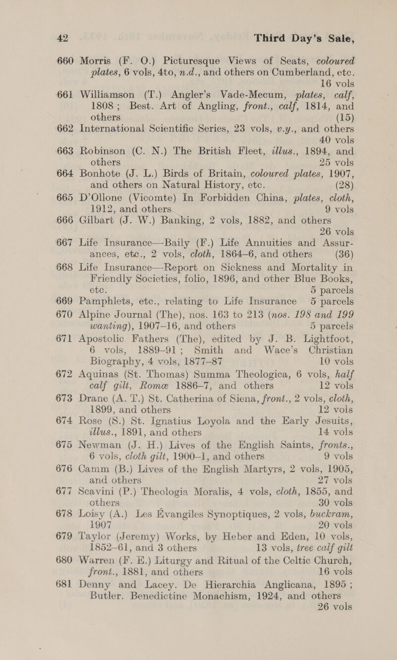 660 661 662 663 664 665 666 667 668 669 670 671 672 673 674 675 676 677 678 679 680 681 Morris (Ff. O.) Picturesque Views of Seats, coloured plates, 6 vols, 4to, n.d., and others on Cumberland, etc. 16 vols Williamson (T.) Angler’s Vade-Mecum, plates, calf, 1808 ; Best. Art of Angling, front., calf, 1814, and others (15) International Scientific Series, 23 vols, v.y., and others 40 vols Robinson (C. N.) The British Fleet, cllus., 1894, and others 25 vols Bonhote (J. L.) Birds of Britain, coloured plates, 1907, and others on Natural History, etc. (28) D’Ollone (Vicomte) In Forbidden China, plates, cloth, 1912, and others 9 vols Gilbart (J. W.) Banking, 2 vols, 1882, and others 26 vols Life Insurance—Baily (F.) Life Annuities and Assur- ances, etc., 2 vols, cloth, 1864-6, and others (36) Life Insurance—Report on Sickness and Mortality in Friendly Societies, folio, 1896, and other Blue Books, ete. 5 parcels Pamphlets, etc., relating to Life Insurance 5 parcels Alpine Journal (The), nos. 163 to 213 (nos. 198 and 199 waniing), 1907-16, and others 5 parcels Apostolic Fathers (The), edited by J. B. Lightfoot, 6 vols, 1889-91; Smith and Wace’s Christian Biography, 4 vols, 1877-87 10 vols Aquinas (St. Thomas) Summa Theologica, 6 vols, half calf gilt, Rome 1886-7, and others 12 vols Drane (A. T.) St. Catherina of Siena, front., 2 vols, cloth, 1899, and others 12 vois Rose (8.) St. Ignatius Loyola and the Early Jesuits, illus., 1891, and others 14 vols Newman (J. H.) Lives of the English Saints, fronés., 6 vols, cloth gilt, 1900-1, and others 9 vols Camm (B.) Lives of the English Martyrs, 2 vols, 1905, and others 27 vols Scavini (P.) Theologia Moralis, 4 vols, cloth, 1855, and others 30 vols Loisy (A.) Les Evangiles Synoptiques, 2 vols, buckram, 1907 20 vols Taylor (Jeremy) Works, by Heber and Eden, 10 vols, 1852-61, and 3 others 13 vols, tree calf gilt Warren (F. EH.) Liturgy and Ritual of the Celtic Church, front., 1881, and others 16 vols Denny and Lacey. De Hierarchia Anglicana, 1895 ; Butler. Benedictine Monachism, 1924, and others 26 vols