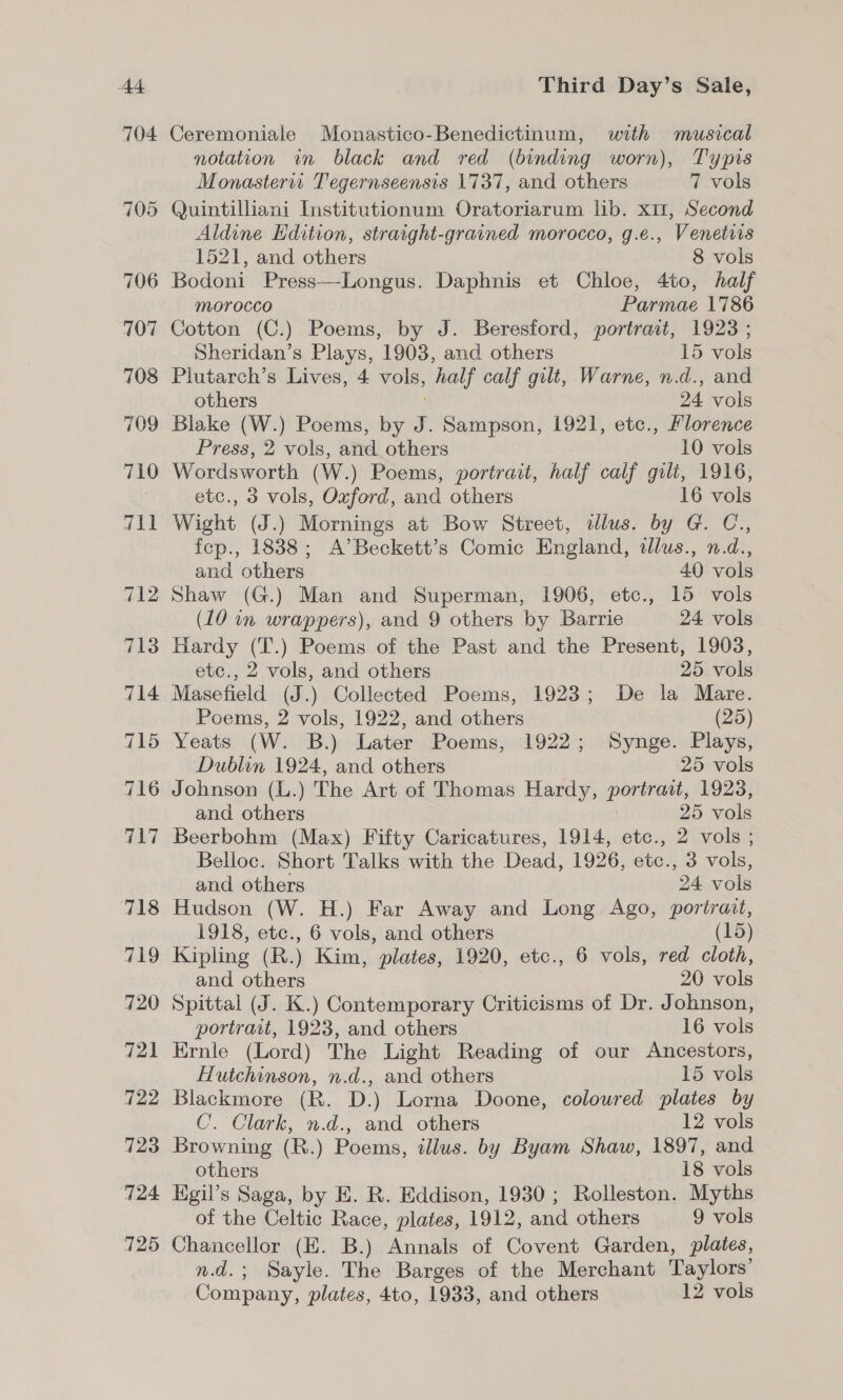 A4 704 Third Day’s Sale, Ceremoniale Monastico-Benedictinum, with musical notation in black and red (binding worn), Typis Monasterit Tegernseensis 1737, and others 7 vols Quintilliani Institutionum Oratoriarum lib. x11, Second Aldine Edition, straight-grained morocco, g.e., Venetris 1521, and others 8 vols Bodoni Press—Longus. Daphnis et Chloe, 4to, half morocco Parmae 1786 Cotton (C.) Poems, by J. Beresford, portrait, 1923 ; Sheridan’s Plays, 1903, and others 15 vols Plutarch’s Lives, 4 ee, half calf gilt, Warne, n.d., and others 24 vols Blake (W.) Poems, by 5 . Sampson, 1921, etc., Florence Press, 2 vols, and others 10 vols Wordsworth (W.) Poems, portrait, half calf gilt, 1916, etc., 3 vols, Oxford, and others 16 vols Wight (J.) Mornings at Bow Street, illus. by G. C., fep., 1838; A’Beckett’s Comic England, tllus., n.d., and others 40 vols Shaw (G.) Man and Superman, 1906, etc., 15 vols (10 in wrappers), and 9 others by Barrie 24 vols Hardy (T.) Poems of the Past and the Present, 1903, etc., 2 vols, and others 25 vols Masefield (J.) Collected Poems, 1923; De la Mare. Poems, 2 vols, 1922, and others (25) Yeats (W. B.) Later Poems, 1922; Synge. Plays, Dublin 1924, and others 25 vols and others 25 mala Beerbohm (Max) Fifty Caricatures, 1914, etc., 2 vols ; Belloc. Short Talks with the Dead, 1926, etc., 3 vols, and others 24 vols Hudson (W. H.) Far Away and Long Ago, portrait, 1918, etc., 6 vols, and others (15) Kipling (R.) Kim, plates, 1920, etc., 6 vols, red cloth, and others 20 vols Spittal (J. K.) Contemporary Criticisms of Dr. Johnson, portrait, 1923, and others 16 vols Ernle (Lord) The Light Reading of our Ancestors, Hutchinson, n.d., and others 15 vols Blackmore (R. D.) Lorna Doone, colowred plates by C. Clark, n.d., and others 12 vols Browning (R.) Poems, tllus. by Byam Shaw, 1897, and others 18 vols Egil’s Saga, by E. R. Eddison, 1930; Rolleston. Myths of the Celtic Race, plates, 1912, and others 9 vols Chancellor (KE. B.) Annals of Covent Garden, plates, n.d.; Sayle. The Barges of the Merchant Taylors’ Company, plates, 4to, 1933, and others 12 vols