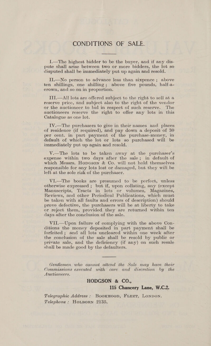 CONDITIONS OF SALE.  I.—The highest bidder to be the buyer, and if any dis- pute shall arise between two or more bidders, the lot so disputed shall be immediately put up again and resold. II.—No person to advance less than sixpence ; above ten shillings, one shilling; above five pounds, half-a- crown, and so on in proportion. ITI.—All lots are offered subject to the right to sell at a reserve price, and subject also to the right of the vendor or the auctioneer to bid in respect of such reserve. The auctioneers reserve the right to offer any lots in this Catalogue as one lot. IV.—The purchasers to give in their names and places of residence (if required), and pay down a deposit of 30 per cent. in part payment of the purchase-money, in default of which the lot or lots so purchased will be immediately put up again and resold. V.—tThe lots to be taken away at the purchaser’s expense within two days after the sale; in default of which Messrs. Hopason &amp; Co. will not hold themselves responsible for any lots lost or damaged, but they will be left at the sole risk of the purchaser. Vi.—The books are presumed to be perfect, unless otherwise expressed ; but if, upon collating, any (except Manuscripts, Tracts in lots or volumes, Magazines, Reviews, and other Periodical Publications, which must be taken with all faults and errors of description) should prove defective, the purchasers will be at liberty to take or reject them, provided they are returned within ten days after the conclusion of the sale. VII.—Upon failure of complying with the above Con- ditions the money deposited in part payment shall be forfeited ; and all lots uncleared within one week after the conclusion of the sale shall be resold by public or private sale, and the deficiency (if any) on such resale shall be made good by the defaulters.  Gentlemen who cannot attend the Sale may have their Commissions executed with care and discretion by the Auctioneers. HODGSON &amp; CO., 115 Chancery Lane, W.C.2. Telegraphic Address: BookHnoop, FLEET, LONDON. Telephone : HOLBORN 2135.