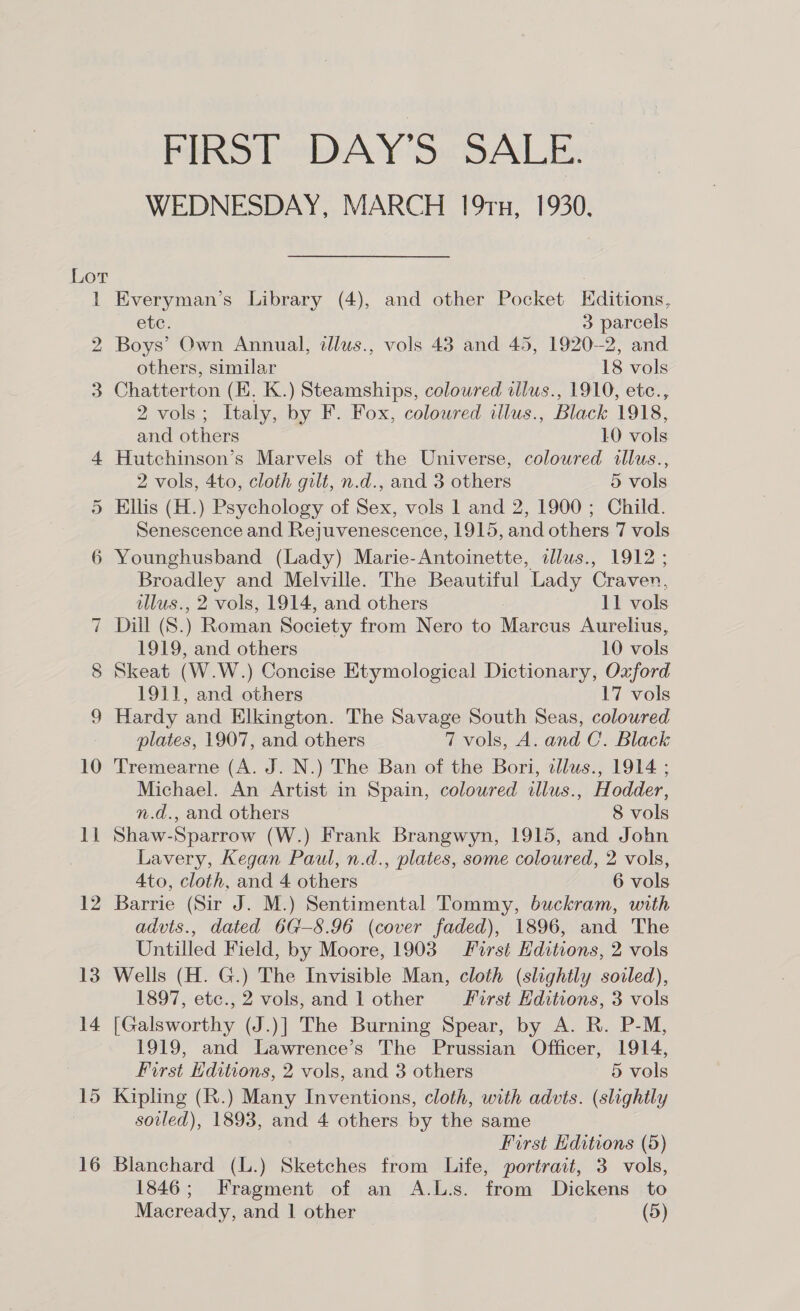 Lor i 9 Sed 3 Or ~] 16 FIRST DAY'S SALE. WEDNESDAY, MARCH 191u, 1930, Everyman’s Library (4), and other Pocket Editions, etc. 3 parcels Boys’ Own Annual, dlus., vols 43 and 45, 1920-2, and others, similar 18 vols Chatterton (EK. K.) Steamships, coloured illus., 1910, etc., 2 vols; Italy, by F. Fox, coloured illus., Black 1918, and others 10 vols Hutchinson’s Marvels of the Universe, coloured allus., 2 vols, 4to, cloth gilt, n.d., and 3 others 5 vols Ellis (H.) Psychology of Sex, vols 1 and 2, 1900; Child. Senescence and Rejuvenescence, 1915, and others 7 vols Younghusband (Lady) Marie-Antoinette, dllus., 1912 ; Broadley and Melville. The Beautiful Lady Craven, tllus., 2 vols, 1914, and others 11 vols Dill (S.) Roman Society from Nero to Marcus Aurelius, 1919, and others 10 vols Skeat (W.W.) Concise Etymological Dictionary, Oxford 1911, and others 17 vols Hardy and Elkington. The Savage South Seas, coloured plates, 1907, and others 7 vols, A. and C.. Black Tremearne (A. J. N.) The Ban of the Bori, alus., 1914 ; Michael. An Artist in Spain, coloured illus., Hodder, n.d., and others 8 vols Shaw-Sparrow (W.) Frank Brangwyn, 1915, and John Lavery, Kegan Paul, n.d., plates, some coloured, 2 vols, 4to, cloth, and 4 others 6 vols Barrie (Sir J. M.) Sentimental Tommy, buckram, with advts., dated 6G—8.96 (cover faded), 1896, and The Untilled Field, by Moore, 1903 First Editions, 2 vols Wells (H. G.) The Invisible Man, cloth (slightly soiled), 1897, etc., 2 vols, and 1 other First Editions, 3 vols [Galsworthy (J.)] The Burning Spear, by A. R. P-M, 1919, and Lawrence’s The Prussian Officer, 1914, First Hditions, 2 vols, and 3 others 5 vols Kipling (R.) Many Inventions, cloth, with advts. (slightly soiled), 1893, and 4 others by the same First Editions (5) Blanchard (L.) Sketches from Life, portrait, 3 vols, 1846; Fragment of an A.L.s. from Dickens to Macready, and | other (5)