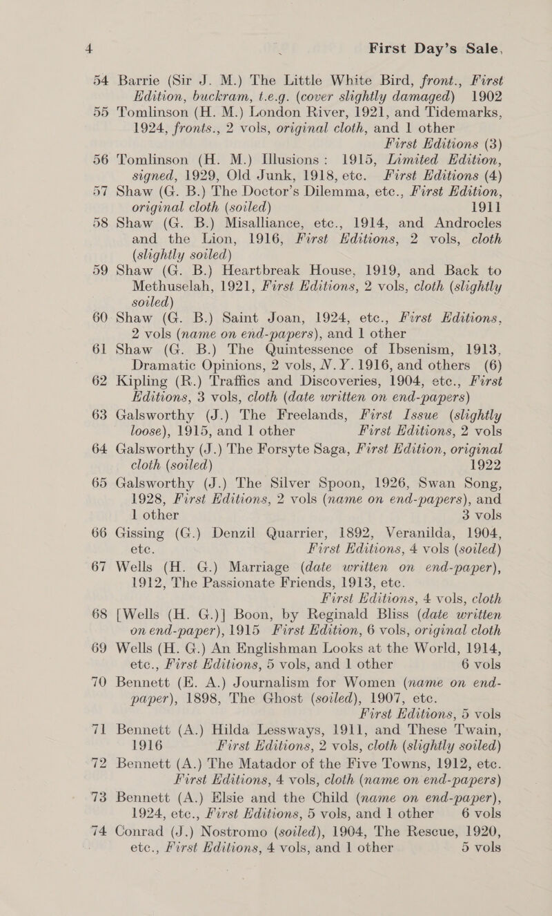 4 54 55 56 First Day’s Sale, Barrie (Sir J. M.) The Little White Bird, front., Furst Edition, buckram, t.e.g. (cover slightly damaged) 1902 Tomlinson (H. M.) London River, 1921, and Tidemarks, 1924, fronts., 2 vols, original cloth, and 1 other First Editions (3) Tomlinson (H. M.) [llusions: 1915, Limited Hdition, signed, 1929, Old Junk, 1918, ete. First Hditions (4) Shaw (G. B.) The Doctor’s Dilemma, etc., First Edition, original cloth (soiled) 1911 Shaw (G. B.) Misalliance, etc., 1914, and Androcles and the Lion, 1916, First Hditions, 2 vols, cloth (slightly soiled) Shaw (G. B.) Heartbreak House, 1919, and Back to Methuselah, 1921, First Editions, 2 vols, cloth (slightly soiled) 2 vols (name on end-papers), and 1 other Shaw (G. B.) The Quintessence of Ibsenism, 1913, Dramatic Opinions, 2 vols, V.Y.1916, and others (6) Kipling (R.) Traffics and Discoveries, 1904, etc., Furst Editions, 3 vols, cloth (date written on end-papers) Galsworthy (J.) The Freelands, First Issue (slightly loose), 1915, and 1 other First Editions, 2 vols Galsworthy (J.) The Forsyte Saga, First Hdition, original cloth (soiled) 1922 Galsworthy (J.) The Silver Spoon, 1926, Swan Song, 1928, First Editions, 2 vols (name on end-papers), and 1 other 3 vols Gissing (G.) Denzil Quarrier, 1892, Veranilda, 1904, ete. First Hditions, 4 vols (sovled) Wells (H. G.) Marriage (date written on end-paper), 1912, The Passionate Friends, 1913, ete. | First Editions, 4 vols, cloth [Wells (H. G.)] Boon, by Reginald Bliss (date written on end-paper), 1915 First Edition, 6 vols, original cloth etc., First Editions, 5 vols, and 1 other 6 vols Bennett (EK. A.) Journalism for Women (name on end- paper), 1898, The Ghost (sozled), 1907, etc. First Kditions, 5 vols Bennett (A.) Hilda Lessways, 1911, and These Twain, 1916 First Hditions, 2 vols, cloth (slightly soiled) Bennett (A.) The Matador of the Five Towns, 1912, etc. First Kditions, 4 vols, cloth (name on end-papers) Bennett (A.) Elsie and the Child (name on end-paper), 1924, etc., First Hditions, 5 vols, and 1 other 6 vols Conrad (J.) Nostromo (sodled), 1904, The Rescue, 1920,