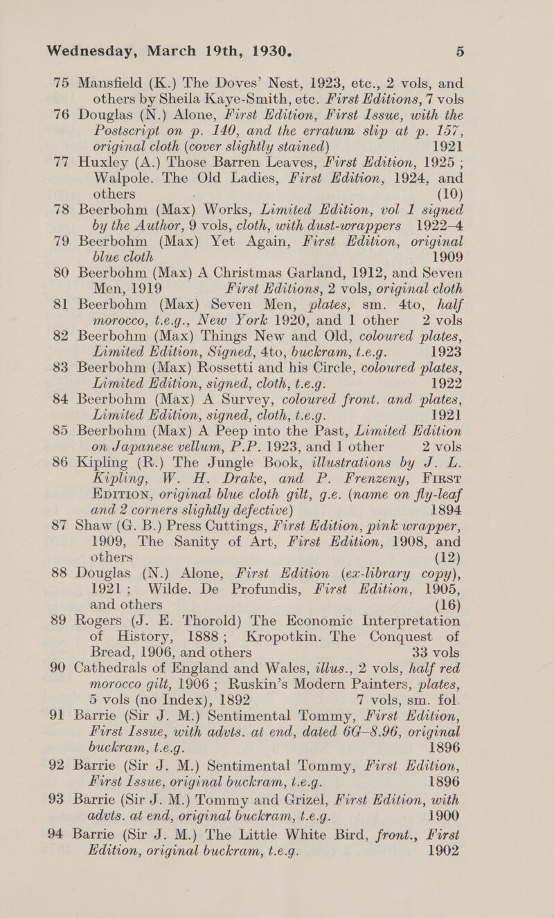 75 76 ris 78 19 80 8] 82 83 84 85 86 87 88 89 90 91 92 93 94 Mansfield (K.) The Doves’ Nest, 1923, etc., 2 vols, and others by Sheila Kaye-Smith, ete. First Editions, 7 vols Douglas (N.) Alone, First Edition, First Issue, with the Postscript on p. 140, and the erratum slip at p. 157, original cloth (cover slightly stained) 1921 Huxley (A.) Those Barren Leaves, First Edition, 1925 ; Walpole. The Old Ladies, First Hdition, 1924, and others : (10) Beerbohm (Max) Works, Limited Edition, vol I signed by the Author, 9 vols, cloth, with dust-wrappers 1922-4 Beerbohm (Max) Yet Again, First Edition, original blue cloth 1909 Beerbohm (Max) A Christmas Garland, 1912, and Seven Men, 1919 First Editions, 2 vols, original cloth Beerbohm (Max) Seven Men, plates, sm. 4to, half morocco, t.e.g., New York 1920, and 1 other 2 vols Beerbohm (Max) Things New and Old, coloured plates, Limited Edition, Signed, 4to, buckram, t.e.g. 1923 Beerbohm (Max) Rossetti and his Circle, colowred plates, Lnmited Edition, signed, cloth, t.e.g. 1922 Beerbohm (Max) A Survey, coloured front. and plates, Limited Edition, signed, cloth, t.e.g. 192] Beerbohm (Max) A Peep into the Past, Limited Edition on Japanese vellum, P.P. 1923, and | other 2 vols Kipling (R.) The Jungle Book, illustrations by J. L. Kipling, W. H. Drake, and P. Frenzeny, First Epition, original blue cloth gilt, g.e. (name on fly-leaf and 2 corners slightly defective) 1894 Shaw (G. B.) Press Cuttings, First Hdition, pink wrapper, 1909, The Sanity of Art, First Hdition, 1908, and others (12) Douglas (N.) Alone, First Hdition (ex-library copy), 1921; Wilde. De Profundis, First Edition, 1905, and others (16) Rogers (J. EH. Thorold) The Economic Interpretation of History, 1888; Kropotkin. The Conquest of Bread, 1906, and others 33 vols Cathedrals of England and Wales, illus., 2 vols, half red morocco gilt, 1906; Ruskin’s Modern Painters, plates, 5 vols (no Index), 1892 7 vols, sm. fol. Barrie (Sir J. M.) Sentimental Tommy, First Hdition, First Issue, with advts. at end, dated 6G—8.96, original buckram, t.e.g. 1896 Barrie (Sir J. M.) Sentimental Tommy, First Hdition, first Issue, original buckram, t.e.g. 1896 Barrie (Sir J. M.) Tommy and Grizel, First Edition, with advts. at end, original buckram, t.e.g. 1900 Barrie (Sir J. M.) The Little White Bird, front., First