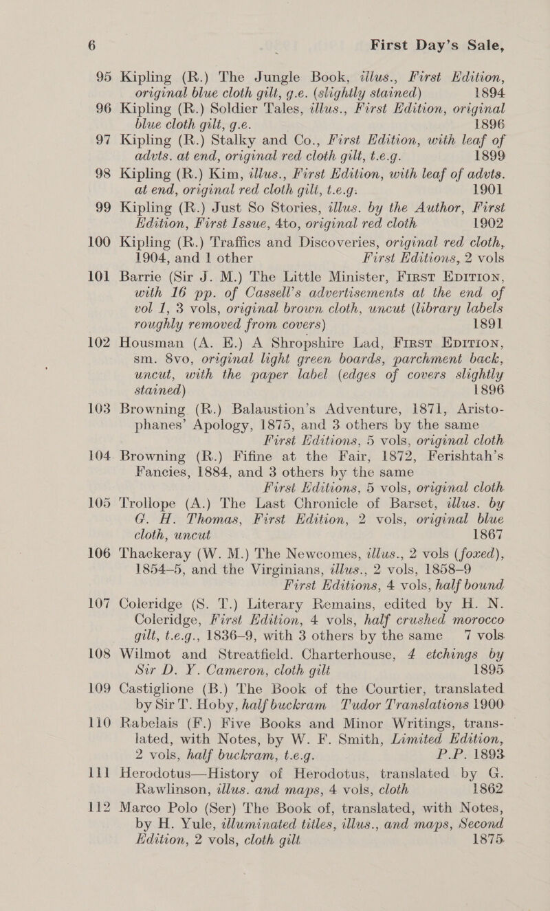 95 96 97 98 99 100 101 102 103 104 105 106 107 Kipling (R.) The Jungle Book, tlius., First Hdition, original blue cloth gilt, g.e. (slightly stained) 1894 Kipling (R.) Soldier Tales, dlus., First Edition, original blue cloth gilt, g.e. 1896 Kipling (R.) Stalky and Co., First Hdition, with leaf of advts. at end, original red cloth gilt, t.e.g. 1899 Kipling (R.) Kim, illus., First Hdition, with leaf of advts. at end, original red cloth guli, t.e.g: 1901 Kipling (R.) Just So Stories, illus. by the Author, First Edition, First Issue, 4to, original red cloth 1902 Kipling (R.) Traffics and Discoveries, original red cloth, 1904, and | other First Editions, 2 vols Barrie (Sir J. M.) The Little Minister, First Epririon, with 16 pp. of Cassell’s advertisements at the end of vol 1, 3 vols, original brown cloth, uncut (library labels roughly removed from covers) 1891 Housman (A. E.) A Shropshire Lad, First Eprrion, sm. 8vo, original light green boards, parchment back, uncut, with the paper label (edges of covers slightly stained) 1896 Browning (R.) Balaustion’s Adventure, 1871, Aristo- phanes’ Apology, 1875, and 3 others by the same First Editions, 5 vols, original cloth Browning (R.) Fifine at the Fair, 1872, Ferishtah’s Fancies, 1884, and 3 others by the same First Editions, 5 vols, original cloth Trollope (A.) The Last Chronicle of Barset, illus. by G. H. Thomas, First Hdition, 2 vols, original blue cloth, uncut 1867 Thackeray (W. M.) The Newcomes, dlus., 2 vols (foxed), 1854-5, and the Virginians, alus., 2 vols, 1858-9 First Hditions, 4 vols, half bound Coleridge (S. T.) Literary Remains, edited by H. N. Coleridge, First Edition, 4 vols, half crushed morocco gilt, t.e.g., 1836-9, with 3 others by the same 7 vols. Wilmot and Streatfield. Charterhouse, 4 etchings by Sir D. Y. Cameron, cloth gilt 1895 by Sir T. Hoby, half buckram Tudor Translations 1900 Rabelais (F.) Five Books and Minor Writings, trans- | lated, with Notes, by W. F. Smith, Limited Hdition, 2 vols, half buckram, t.e.g. P.P. 1893 Herodotus—History of Herodotus, translated by G. Rawlinson, illus. and maps, 4 vols, cloth 1862 Marco Polo (Ser) The Book of, translated, with Notes, by H. Yule, wluminated titles, illus., and maps, Second Edition, 2 vols, cloth gilt 1875,