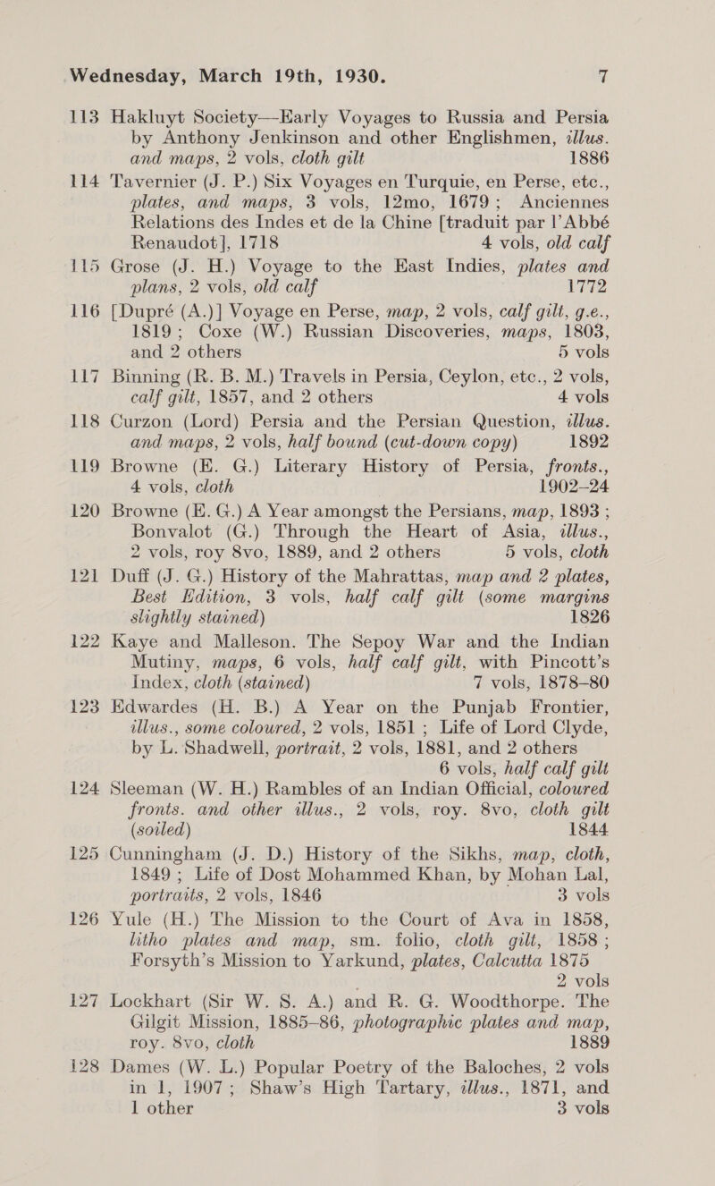 113 114 122 123 124 125 126 127 128 Hakluyt Society—EHarly Voyages to Russia and Persia by Anthony Jenkinson and other Englishmen, illus. and maps, 2 vols, cloth gilt 1886 Tavernier (J. P.) Six Voyages en Turquie, en Perse, etc., plates, and maps, 3 vols, 12mo, 1679; Anciennes Relations des Indes et de la Chine [traduit par l Abbé Renaudot], 1718 4 vols, old calf Grose (J. H.) Voyage to the East Indies, plates and plans, 2 vols, old calf 1772 [Dupré (A.)] Voyage en Perse, map, 2 vols, calf gilt, g.e., 1819; Coxe (W.) Russian Discoveries, maps, 1803, and 2 others 5 vols Binning (R. B. M.) Travels in Persia, Ceylon, etc., 2 vols, calf gilt, 1857, and 2 others 4 vols Curzon (Lord) Persia and the Persian Question, illus. and maps, 2 vols, half bound (cut-down copy) 1892 Browne (E. G.) Literary History of Persia, fronts., 4 vols, cloth 1902-24 Browne (E. G.) A Year amongst the Persians, map, 1893 ; Bonvalot (G.) Through the Heart of Asia, dllus., 2 vols, roy 8vo, 1889, and 2 others 5 vols, cloth Duff (J. G.) History of the Mahrattas, map and 2 plates, Best Hdition, 3 vols, half calf gilt (some margins slightly stained) 1826 Kaye and Malleson. The Sepoy War and the Indian Mutiny, maps, 6 vols, half calf gilt, with Pincott’s Index, cloth (stained) 7 vols, 1878-80 Edwardes (H. B.) A Year on the Punjab Frontier, illus., some coloured, 2 vols, 1851 ; Life of Lord Clyde, by L. Shadwell, portrait, 2 vols, 1881, and 2 others 6 vols, half calf gilt Sleeman (W. H.) Rambles of an Indian Official, coloured fronts. and other illus., 2 vols, roy. 8vo, cloth gilt (soiled) 1844 Cunningham (J. D.) History of the Sikhs, map, cloth, 1849 ; Life of Dost Mohammed Khan, by Mohan Lal, portraits, 2 vols, 1846 3 vols Yule (H.) The Mission to the Court of Ava in 1858, litho plaies and map, sm. folio, cloth gilt, 1858 ; Forsyth’s Mission to Yarkund, plates, Calcutta 1875 2 vols Lockhart (Sir W. 8. A.) and R. G. Woodthorpe. The Gilgit Mission, 1885-86, photographic plates and map, roy. 8vo, cloth 1889 Dames (W. L.) Popular Poetry of the Baloches, 2 vols in 1, 1907; Shaw’s High Tartary, dlus., 1871, and