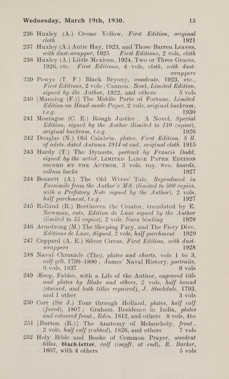 236 244 Huxley (A.) Crome Yellow, First Hdition, original cloth 1921 Huxley (A.) Antic Hay, 1923, and Those Barren Leaves, with dust-wrapper, 1925 First Editions, 2 vols, cloth Huxley (A.) Little Mexican, 1924, Two or Three Graces, 1926, ete. First Hditions, 4 vols, cloth, with dust- wrappers Powys (T. F.) Black Bryony, woodcuts, 1923, etc., First Hditions, 2 vols ; Cannon. Noel, Limited Hdition, signed by the Author, 1922, and others 5 vols [Manning (F.)] The Middle Parts of Fortune, Limited Hdition on Hand-made Paper, 2 vols, original buckram, b 0.9; 1930 Montague (C. EH.) Rough Justice: A Novel, Special Edition, signed by the Author (limited to 110 copies), original buckram, t.e.g. 1926 Douglas (N.) Old Calabria, plates, First Hdition, § UW. of advts. dated Autumn 1914 at end, original cloth 1915 Hardy (T.) The Dynasts, portrait by Francis Dodd, signed by the artist, LimirED LarGE Paper EDITION SIGNED BY THE AUTHOR, 3 vols, roy. 8vo, boards, vellum backs 1927 Bennett (A.) The Old Wives’ Tale, Reproduced in Facsimile from the Author's MS. (limited to 500 copies, . wiih a Prefatory Note signed by the Author), 2 vols, half parchment, t.e.g. 1927 Rolland (R.) Beethoven the Creator, translated by E. Newman, cuts, Hdition de Luxe signed by the Author (amited to 5d copies), 2 vols, linen binding 1929 Kaditions de Luxe, Signed, 2 vols, half parchment 1929 Coppard (A. E.) Silver Circus, First Edition, with dust- wrappers 1928 Naval Chronicle (The), plates and charts, vols 1 to 3, calf gilt, 1799-1800 ; James’ Naval History, portraits, 6 vols, 1837 9 vols Aisop, Fables, with a Life of the Author, engraved title and plates by Blake and others, 2 vols, half bound (stained, and both titles repaired), J. Stockdale, 1793, and | other 3 vols Carr (Sir J.) Tour through Holland, plates, half calf (foxed), 1807; Graham. Residence in India, plates and coloured front., Edin. 1812, and others 8 vols, 4to [Burton (R.)] The Anatomy of Melancholy, front., 2 vols, half calf (rubbed), 1826, and others 7 vols Holy Bible and Booke of Common Prayer, woodcut titles, black-letter, calf (impft. at end), R. Barker,