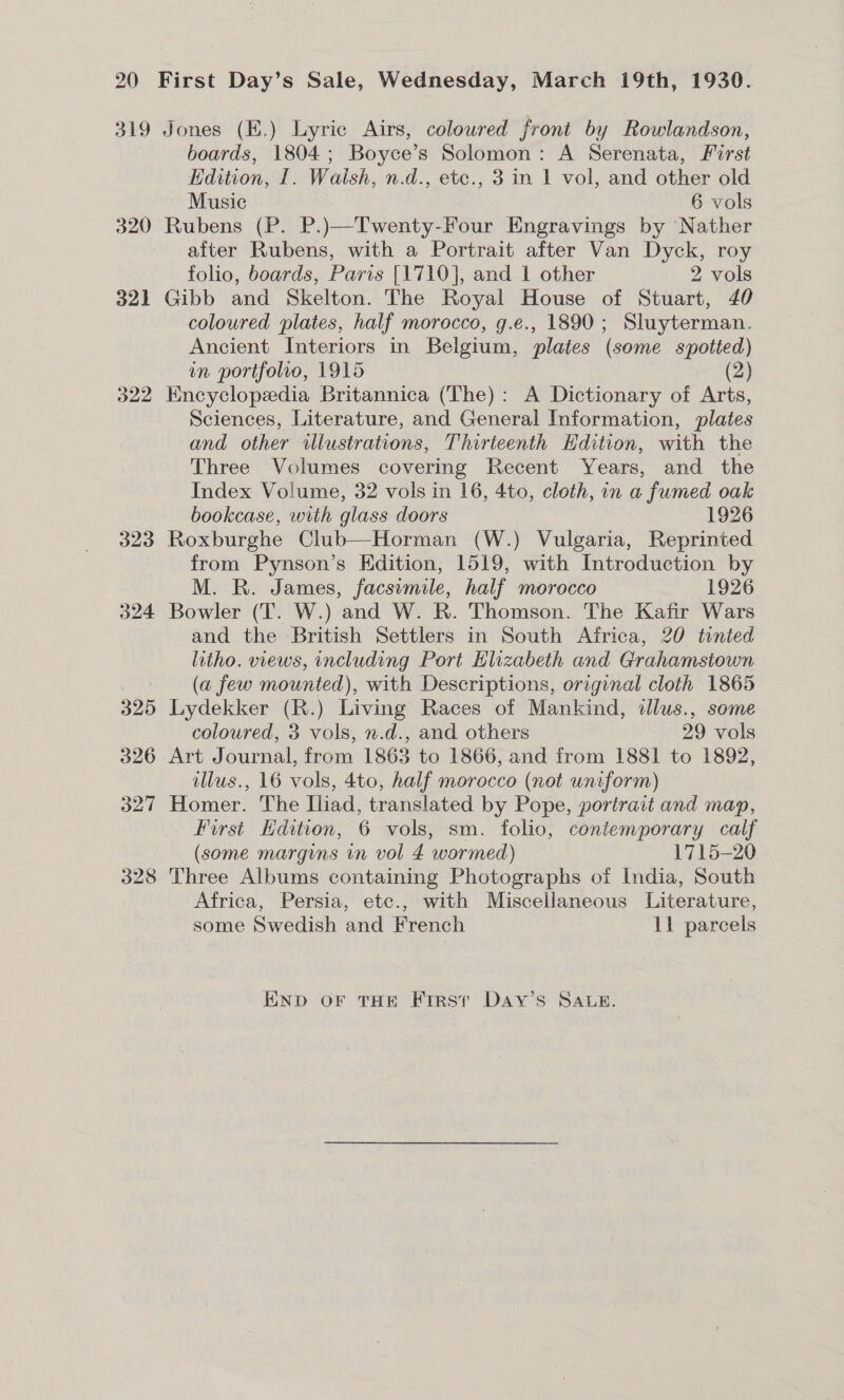 319 320 32] 322 323 324 325 326 o27 328 Jones (K.) Lyric Airs, coloured front by Rowlandson, boards, 1804; Boyce’s Solomon: A Serenata, First Edition, I. Walsh, n.d., etc., 3 in 1 vol, and other old Music 6 vols Rubens (P. P.)—Twenty-Four Engravings by Nather after Rubens, with a Portrait after Van Dyck, roy folio, boards, Paris [1710], and 1 other 2 vols Gibb and Skelton. The Royal House of Stuart, 40 coloured plates, half morocco, g.e., 1890; Sluyterman. Ancient Interiors in Belgium, plates (some spotted) in portfolio, 1915 (2) Encyclopedia Britannica (The): A Dictionary of Arts, Sciences, Literature, and General Information, plates and other illustrations, Thirteenth Hdition, with the Three Volumes covering Recent Years, and the Index Volume, 32 vols in 16, 4to, cloth, in a fumed oak bookcase, with glass doors 1926 Roxburghe Club—Horman (W.) Vulgaria, Reprinted from Pynson’s Edition, 1519, with Introduction by M. R. James, facsimile, half morocco 1926 Bowler (T. W.) and W. R. Thomson. The Kafir Wars and the British Settlers in South Africa, 20 tonted litho. views, including Port Hlizabeth and Grahamstown (a few mounted), with Descriptions, original cloth 1865 Lydekker (R.) Living Races of Mankind, ilus., some coloured, 3 vols, n.d., and others 29 vols Art Journal, from 1863 to 1866, and from 1881 to 1892, illus., 16 vols, 4to, half morocco (not uniform) Homer. The Iliad, translated by Pope, portrait and map, First Edition, 6 vols, sm. folio, contemporary calf (some margins in vol 4 wormed) 1715-20 Three Albums containing Photographs of India, South Africa, Persia, etc., with Miscellaneous Literature, some Swedish and French 11 parcels END oF THE First Day’s SAtLe.