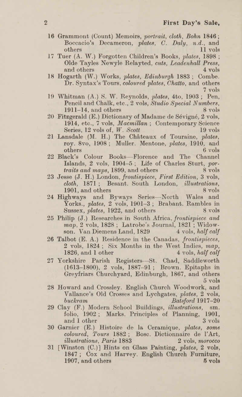 18 if —e 20 21 22 23 24 25 26 27 28 29 30 31 First Day’s Sale, Boccacio’s Decameron, plates, C. Daly, n.d., and others 11 vols Tuer (A. W.) Forgotten Children’s Books, plates, 1898 ; Olde Tayles Newyle Relayted, cuts, Leadenhall Press, and others 4 vols Hogarth (W.) Works, plates, Edinburgh 1883 ; Combe. Dr. Syntax’s Tours, coloured plates, Chatto, and others 7 vols Whitman (A.) 8S. W. Reynolds, plates, 4to, 1903; Pen, Pencil and Chalk, etc., 2 vols, Studio Special Numbers, 1911-14, and others 8 vols Fitzgerald (E.) Dictionary of Madame de Sévigné, 2 vols, 1914, etc., 7 vols, Macmillan ; Contemporary Science Series, 12 vols of, W. Scott 19 vols Lansdale (M. H.) The Chateaux of Touraine, plates, roy. 8vo, 1908; Muller. Mentone, plates, 1910, and others 6 vols Black’s Colour Books—Florence and The Channel Islands, 2 vols, 1904—-5.; Life of Charles Sturt, por- traits and maps, 1899, and others 8 vols Jesse (J. H.) London, frontispiece, First dition, 3 vols, cloth, 1871; Besant. South London, dllustrations, 1901, and others 8 vols Highways and Byways Series—North Wales and Yorks., plates, 2 vols, 1901-3 ; Brabant. Rambles in Sussex, plates, 1922, and others 8 vols Philip (J.) Researches in South Africa, frontispiece and map, 2 vols, 1828; Latrobe's Journal, 1821 ; Widow- son. Van Diemens Land, 1829 4 vols, half calf Talbot (EK. A.) Residence in the Canadas, frontispieces, 2 vols, 1824; Six Months in the West Indies, map, 1826, and 1 other 4 vols, half calf Yorkshire Parish Registers—St. Chad, Saddleworth (1613-1800), 2 vols, 1887-91; Brown. Epitaphs in Greyfriars Churchyard, Edinburgh, 1867, and others 5 vols Howard and Crossley. English Church Woodwork, and Vallance’s Old Crosses and Lychgates, plates, 2 vols, buckram Batsford 1917-20 Clay (F.) Modern School Buildings, dlustrations, sm. folio, 1902; Marks. Principles of Planning, 1901, and 1 other 3 vols Garnier (E.) Histoire de la Ceramique, plates, some coloured, T'ours 1882; Bosc. Dictionnaire de |’ Art, illustrations, Paris 1883 2 vols, morocco [Winston (C.)] Hints on Glass Painting, plates, 2 vols, 1847; Cox and Harvey. English Church Furniture, 1907, and others 5 vols