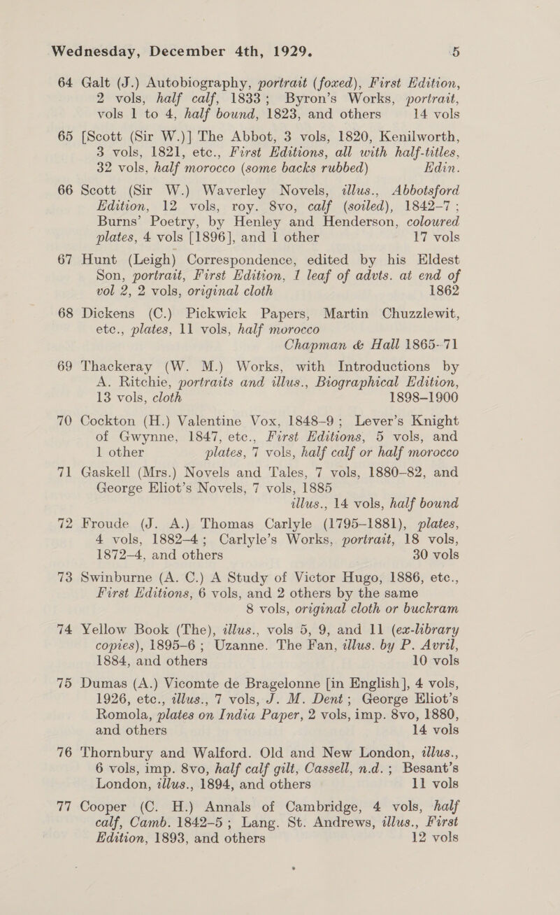 64 65 66 67 68 69 70 71 72 73 74 75 76 vit Galt (J.) Autobiography, portrait (foxed), First Edition, 2 vols, half calf, 1833; Byron’s Works, portrait, vols 1 to 4, half bound, 1823, and others 14 vols [Scott (Sir W.)] The Abbot, 3 vols, 1820, Kenilworth, 3 vols, 1821, etc., First Hditions, all with half-titles, 32 vols, half morocco (some backs rubbed) Edin. Scott (Sir W.) Waverley Novels, dllus., Abbotsford Edition, 12 vols, roy. 8vo, calf (soiled), 1842-7 ; Burns’ Poetry, by Henley and Henderson, colowred plates, 4 vols [1896], and 1 other 17 vols Hunt (Leigh) Correspondence, edited by his Hldest Son, portrait, First Edition, I leaf of advts. at end of vol 2, 2 vols, original cloth 1862 Dickens (C.) Pickwick Papers, Martin Chuzzlewit, etc., plates, 11 vols, half morocco Chapman &amp; Hall 1865-71 Thackeray (W. M.) Works, with Introductions by A. Ritchie, portraits and illus., Biographical Edition, 13 vols, cloth 1898-1900 Cockton (H.) Valentine Vox, 1848-9; Lever’s Knight of Gwynne, 1847, etc., Furst Editions, 5 vols, and 1 other plates, 7 vols, half calf or half morocco Gaskell (Mrs.) Novels and Tales, 7 vols, 1880-82, and George Eliot’s Novels, 7 vols, 1885 illus., 14 vols, half bound Froude (J. A.) Thomas Carlyle (1795-1881), plates, 4 vols, 1882-4; Carlyle’s Works, portrait, 18 vols, 1872-4, and others 30 vols Swinburne (A. C.) A Study of Victor Hugo, 1886, etc., First Editions, 6 vols, and 2 others by the same 8 vols, original cloth or buckram Yellow Book (The), allus., vols 5, 9, and 11 (ex-library copies), 1895-6 ; Uzanne. The Fan, illus. by P. Avril, 1884, and others 10 vols Dumas (A.) Vicomte de Bragelonne [in English], 4 vols, 1926, etc., illus., 7 vols, J. M. Dent; George Eliot’s Romola, plates on India Paper, 2 vols, imp. 8vo, 1880, and others 14 vols Thornbury and Walford. Old and New London, illus., 6 vols, imp. 8vo, half calf gilt, Cassell, n.d.; Besant’s London, zllus., 1894, and others 11 vols Cooper (C. H.) Annals of Cambridge, 4 vols, half calf, Camb. 1842-5 ; Lang. St. Andrews, illus., Farst Edition, 1893, and others 12 vols