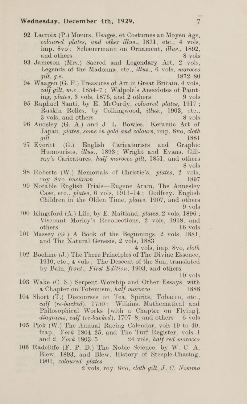 92 93 94 95 96 v7 98 Jo 100 101 102 103 104 105 106 Lacroix (P.) Moeurs, Usages, et Costumes au Moyen Age, coloured plates, and other illus., 1871, etc., 4 vols, imp. 8vo; Schauermann on Ornament, illus., 1892, and others 8 vols Jameson (Mrs.) Sacred and Legendary Art, 2 vols, Legends of the Madonna, etc., allus., 6 vols, morocco gilt, g.e. 3 1872-80 Waagen (G. I.) Treasures of Art in Great Britain, 4 vols, calf gilt, m.e., 1854-7 ; Walpole’s Anecdotes of Paint- ing, plates, 3 vols, 1876, and 2 others 9 vols Raphael Santi, by E. McCurdy, coloured plates, 1917 ; Ruskin Relics, by Collingwood, illus., 1903, etc., 3 vols, and others 8 vols Audsley (G. A.) and J. L. Bowles. Keramic Art of Japan, plates, some in gold and colours, imp. 8vo, cloth gilt 1881 Everitt (G.) English Caricaturists and Graphic Humourists, illus., 1893; Wright and Evans. Gill- ray’s Caricatures, half morocco gilt, 1851, and others 8 vols Roberts (W.) Memorials of Christie’s, plates, 2 vols, roy. 8vo, buckram 1897 Notable English Trials—Eugene Aram, The Annesley Case, etc., plates, 6 vols, 1911-14; Godfrey. English Children in the Olden Time, plates, 1907, and others 9 vols Kingsford (A.) Life, by E. Maitland, plates, 2 vols, 1896 ; Viscount Morley’s Recollections, 2 vols, 1918, and others 16 vols Massey (G.) A Book of the Beginnings, 2 vols, 1881, and The Natural Genesis, 2 vols, 1883 4 vols, imp. 8vo, cloth Boehme (J.) The Three Principles of The Divine Essence, 1910, etc., 4 vols ; The Descent of the Sun, translated by Bain, front., First Edition, 1903, and others 10 vols Wake (C. 8.) Serpent-Worship and Other Essays, with a Chapter on Totemism, half morocco 1888 Short (T.) Discourses on Tea, Spirits, Tobacco, etc., calf (re-backed), 1750; Wilkins. Mathematical and Philosophical Works [with a Chapter on Flying], diagrams, calf (re-backed), 1707-8, and others 6 vols Pick (W.) The Annual Racing Calendar, vols 19 to 40, feap., York 1804-25, and The Turf Register, vols -1 and 2, York 1803-5 24 vols, half red morocco Radcliffe (F. P. D.) The Noble Science, by W. C. A. Blew, 1893, and Blew. History of Steeple-Chasing, 1901, coloured plates