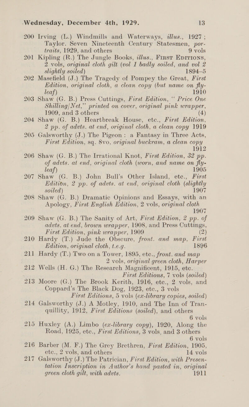 200 Irving (L.) Windmills and Waterways, tllus., 1927 ; Taylor. Seven Nineteenth Century Statesmen, por- traits, 1929, and others 9 vols Kipling (R.) The Jungle Books, ilus., First Eprrions, 2 vols, original cloth gilt (vol 1 badly soiled, and vol 2 slightly soiled) ) 1894-5 Masefield (J.) The Tragedy of Pompey the Great, First Edition, original cloth, a clean copy (but name on fly- leaf) 1910 Shaw (G. B.) Press Cuttings, First Edition, “* Price One Shilling/Net,”’ printed on cover, original pink wrapper, 1909, and 3 others (4) Shaw (G. B.) Heartbreak House, etc., First Hdition, 2 pp. of advts. at end, original cloth, a clean copy 1919 Galsworthy (J.) The Pigeon: a Fantasy in Three Acts, First Edition, sq. 8vo, original buckram, a clean copy 1912 Shaw (G. B.) The Irrational Knot, First Hdition, 32 pp. of advts. at end, original cloth (worn, and name on fly- leaf) 1905 Shaw (G. B.) John Bull’s Other Island, etc., Furst Edition, 2 pp. of advts. at end, original cloth (slightly soiled) 1907 Shaw (G. B.) Dramatic Opinions and Essays, with an Apology, First English Edition, 2 vols, original cloth 1907 advts. at end, brown wrapper, 1908, and Press Cuttings, First Edition, pink wrapper, 1909 (2) Hardy (T.) Jude the Obscure, front. and map, First Edition, original cloth, t.e.g. 1896 Hardy (T.) Two on a Tower, 1895, etc., front. and map 2 vols, original green cloth, Harper Wells (H. G.) The Research Magnificent, 1915, etc. First Editions, 7 vols (soiled) Moore (G.) The Brook Kerith, 1916, etc., 2 vols, and Coppard’s The Black Dog, 1923, etc., 3 vols First Editions, 5 vols (ex-library copies, soiled) Galsworthy (J.) A Motley, 1910, and The Inn of Tran- quillity, 1912, First Editions (soiled), and others 6 vols Huxley (A.) Limbo (ex-library copy), 1920, Along the Road, 1925, etc., First Editions, 3 vols, and 3 others 6 vols Barber (M. F.) The Grey Brethren, First Edition, 1905, etc., 2 vols, and others 14 vols Galsworthy (J.) The Patrician, First Edition, with Presen- tation Inscription in Author’s hand pasted in, original green Cloth gilt, with advts. 1911