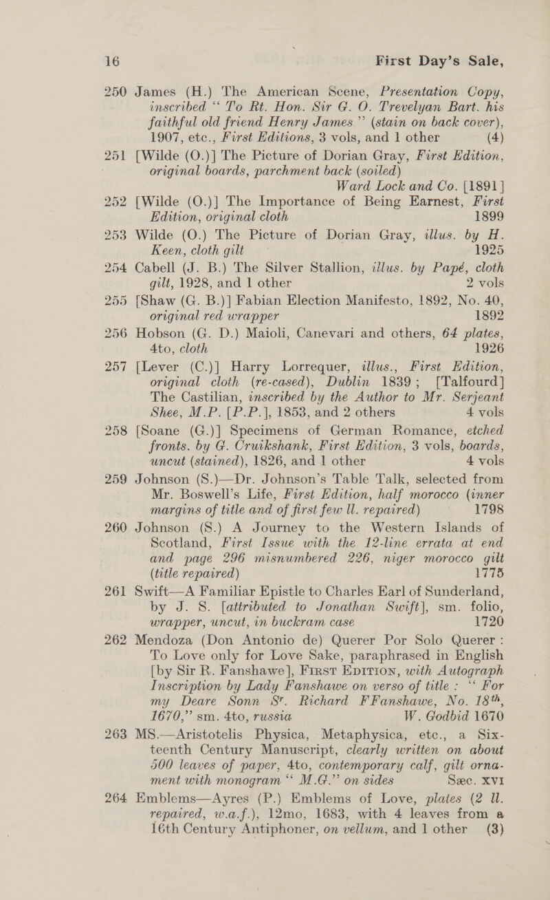 250 258 259 260 261 262 263 264 James (H.) The American Scene, Presentation Copy, inscribed “‘ To Rt. Hon. Sir G. O. Trevelyan Bart. his faithful old friend Henry James.”’ (stain on back cover), 1907, etc., First Editions, 3 vols, and 1 other (4) [Wilde (O.)] The Picture of Dorian Gray, First Edition, original boards, parchment back (soiled) Ward Lock and Co. {1891 ] {Wilde (O.)] The Importance of Being Earnest, First Edition, original cloth 1899 Wilde (O.) The Picture of Dorian Gray, illus. by H. Keen, cloth gilt 1925 Cabell (J. B.) The Silver Stallion, illus. by Papé, cloth gilt, 1928, and 1 other 2 vols [Shaw (G. B.)] Fabian Election Manifesto, 1892, No. 40, original red wrapper 1892 Hobson (G. D.) Maioli, Canevari and others, 64 plates, Ato, cloth 1926 [Lever (C.)] Harry Lorrequer, ilus., First Hdition, original cloth (re-cased), Dublin 1839; [Talfourd] The Castilian, inscribed by the Author to Mr. Serjeant Shee, M.P. [P.P.], 1853, and 2 others 4 vols [Soane (G.)] Specimens of German Romance, etched fronts. by G. Cruikshank, First Edition, 3 vols, boards, uncut (stained), 1826, and 1 other 4 vols Johnson (S.)\—Dr. Johnson’s Table Talk, selected from Mr. Boswell’s Life, First Edition, half morocco (inner margins of title and of first few ll. repaired) . &gt; P08 Johnson (S.) A Journey to the Western Islands of Scotland, First Issue with the 12-line errata at end and page 296 misnumbered 226, niger morocco gilt (title repaired) 1775 Swift—A Familiar Epistle to Charles Earl of Sunderland, by J. 8. [attributed to Jonathan Suvft], sm. folio, wrapper, uncut, in buckram case 1720 Mendoza (Don Antonio de) Querer Por Solo Querer : To Love only for Love Sake, paraphrased in English [by Sir R. Fanshawe], First Epirion, with Autograph Inscription by Lady Fanshawe on verso of title : “‘ For my Deare Sonn 8. Richard F Fanshawe, No. 18%, 1670,” sm. 4to, russia W. Godbid 1670 MS.—Aristotelis Physica, Metaphysica, etc., a Six- teenth Century Manuscript, clearly written on about 500 leaves of paper, 4to, contemporary calf, gilt orna- ment with monogram *‘ M.G.” on sides Sec. XVI Emblems—Ayres (P.) Emblems of Love, plates (2 Ul. repaired, w.a.f.), 12mo, 1683, with 4 leaves from a 16th Century Antiphoner, on vellum, and 1 other (3)