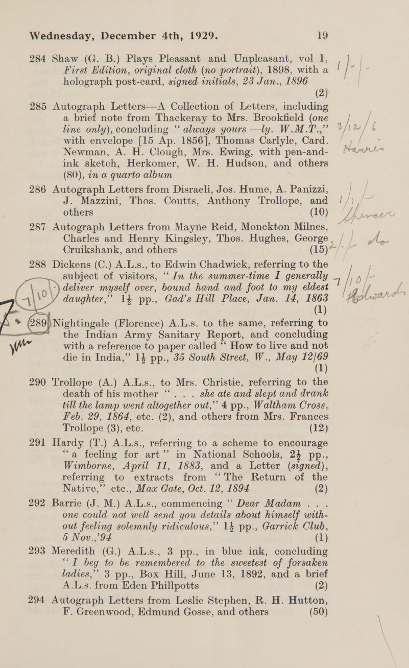 284 Shaw (G. B.) Plays Pleasant and Unpleasant, vol I, First Edition, original cloth (no portrart), 1898, with a holograph post-card, signed initials, 23 Jan., 1896 (2) 285 Autograph Letters—A Collection of Letters, including a brief note from Thackeray to Mrs. Brookfield (one line only), concluding “ always yours —ly. W.M.T.,” with envelope [15 Ap. 1856], Thomas Carlyle, Card. Newman, A. H. Clough, Mrs. Ewing, with pen-and- ink sketch, Herkomer, W. H. Hudson, and others (80), in a quarto album 286 Autograph Letters from Disraeli, Jos. Hume, A. Panizzi, J. Mazzini, Thos. Coutts, Anthony Trollope, and others (10) 287 Autograph Letters from Mayne Reid, Monckton Milnes, 288 Dickens (C.) A.L.s., to Edwin Chadwick, referring to the _—~.. subject of visitors, “‘ In the summer-time I generally -\ deliver myself over, bound hand and foot to my eldest daughter,’ 14 pp., Gad’s Hill Place, Jan. 14, 1863 af (1) )Nightingale (Florence) A.L.s. to the same, referring to  die in India,” 14 pp., 35 South Street, W., May 12/69 (1) 290 Trollope (A.) A.L.s., to Mrs. Christie, referring to the death of his mother “‘. . . she ate and slept and drank till the lamp went altogether out,” 4 pp., Waltham Cross, Feb. 29, 1864, etc. (2), and others from Mrs. Frances Trollope (3), etc. (12) 291 Hardy (T.) A.L.s., referring to a scheme to encourage “a feeling for art’’ in National Schools, 24 pp., Wimborne, April 11, 1883, and a Letter (signed), referring to extracts from “The Return of the Native,” etc., Max Gate, Oct. 12, 1894 (2) 292 Barrie (J. M.) A.L.s., commencing “ Dear Madam... one could not well send you details about himself with- out feeling solemnly ridiculous,” 14 pp., Garrick Club, 5 Nov.,’94 (1) 293 Meredith (G.) A.L.s., 3 pp., in blue ink, concluding “I beg to be remembered to the sweetest of forsaken ladies,’ 3 pp., Box Hill, June 13, 1892, and a brief A.L.s. from Eden Phillpotts (2) 294 Autograph Letters from Leslie Stephen, R. H. Hutton, F. Greenwood, Edmund Gosse, and others (50) 