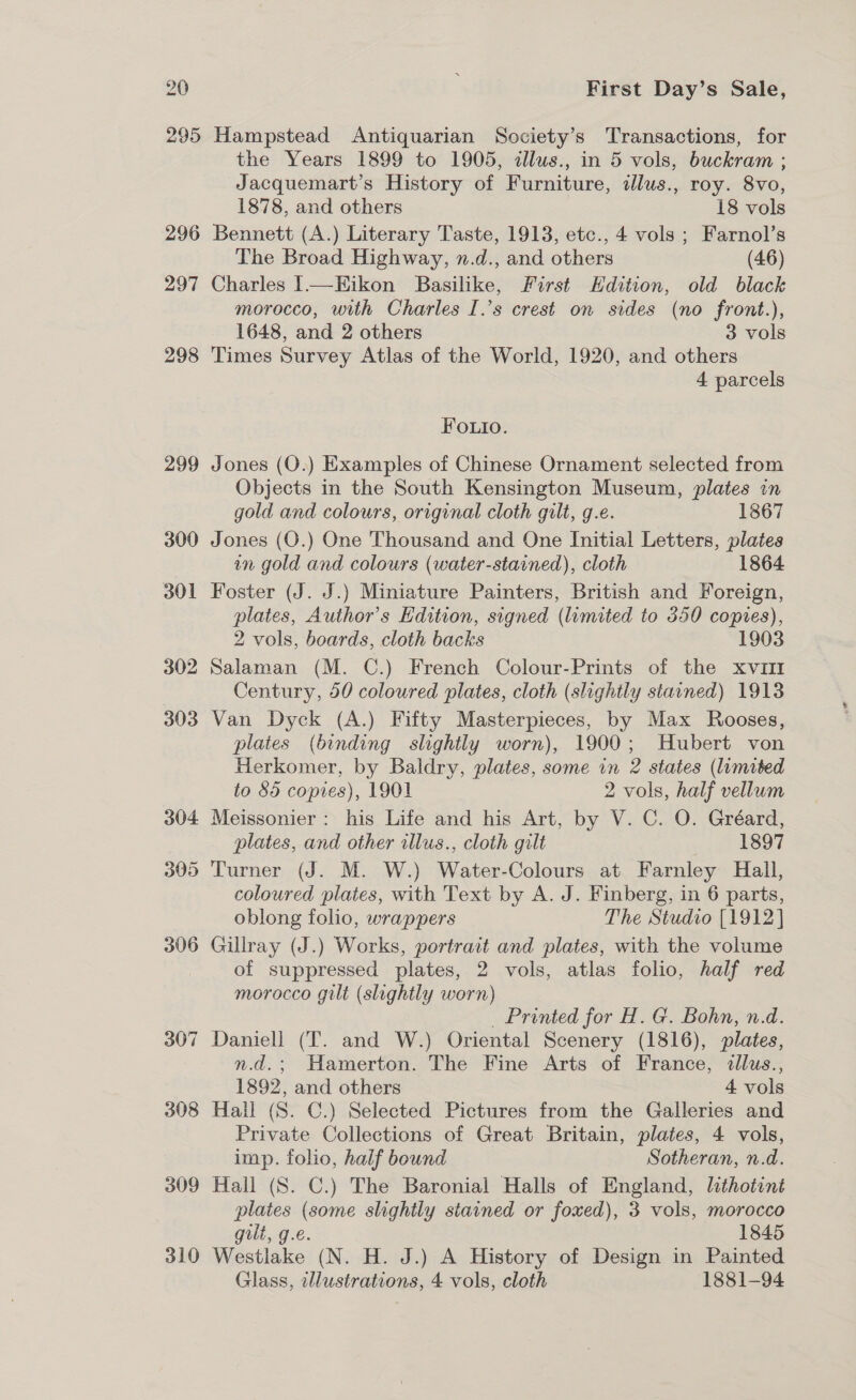 308 309 310 First Day’s Sale, Hampstead Antiquarian Society’s Transactions, for the Years 1899 to 1905, ¢llus., in 5 vols, buckram ; Jacquemart’s History of Furniture, ilus., roy. 8vo, 1878, and others 18 vols Bennett (A.) Literary Taste, 1913, etc., 4 vols ; Farnol’s The Broad Highway, n.d., and others (46) Charles I—Eikon Basilike, First Hdition, old black morocco, with Charles I.’s crest on sides (no front.), 1648, and 2 others 3 vols Times Survey Atlas of the World, 1920, and others 4 parcels FO.uio. Jones (QO.) Examples of Chinese Ornament selected from Objects in the South Kensington Museum, plates in gold and colours, original cloth gilt, g.e. 1867 Jones (O.) One Thousand and One Initial Letters, plates in gold and colours (water-stained), cloth 1864 Foster (J. J.) Miniature Painters, British and Foreign, plates, Author’s Edition, signed (limited to 350 copies), 2 vols, boards, cloth backs 1903 Salaman (M. C.) French Colour-Prints of the xv111 Century, 50 coloured plates, cloth (slightly stained) 1918 Van Dyck (A.) Fifty Masterpieces, by Max Rooses, plates (binding slightly worn), 1900; Hubert von Herkomer, by Baldry, plates, some in 2 states (limited to 85 copies), 1901 2 vols, half vellum Meissonier: his Life and his Art, by V. C. O. Gréard, plates, and other illus., cloth gilt 1897 Turner (J. M. W.) Water-Colours at Farnley Hall, coloured plates, with Text by A. J. Finberg, in 6 parts, oblong folio, wrappers The Studio [1912] Gillray (J.) Works, portrait and plates, with the volume of suppressed plates, 2 vols, atlas folio, half red morocco gilt (slightly worn) _ Printed for H. G. Bohn, n.d. Daniell (T. and W.) Oriental Scenery (1816), plates, n.d.; Hamerton. The Fine Arts of France, dllus., 1892, and others 4 vols Hall (S. C.) Selected Pictures from the Galleries and Private Collections of Great Britain, plates, 4 vols, imp. folio, half bound Sotheran, n.d. Hall (S. C.) The Baronial Halls of England, lthotint plates (some slightly stained or foxed), 3 vols, morocco gilt, g.e. 1845 Westlake (N. H. J.) A History of Design in Painted